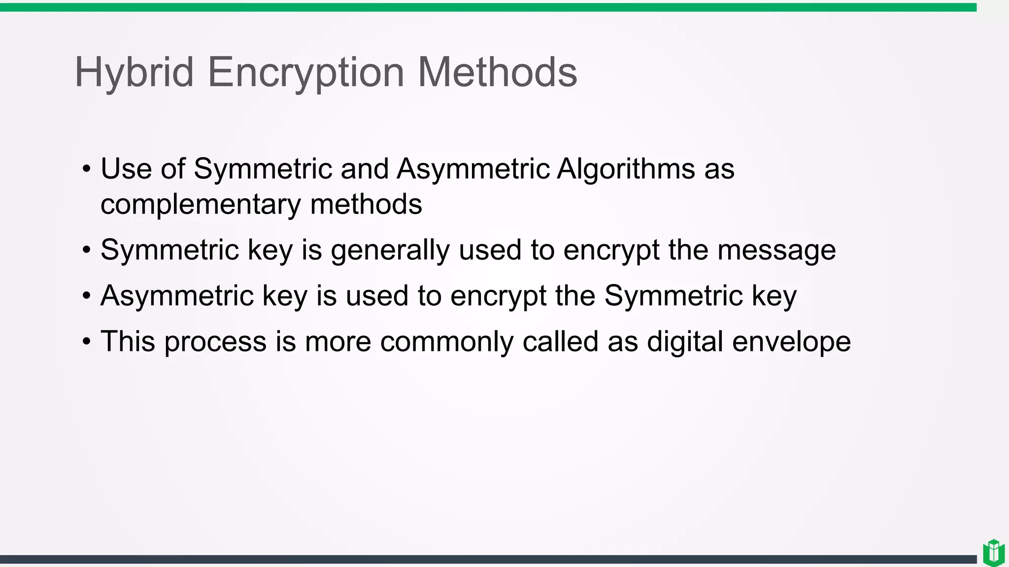Hybrid Encryption Methods
• Use of Symmetric and Asymmetric Algorithms as
complementary methods
• Symmetric key is generally used to encrypt the message
• Asymmetric key is used to encrypt the Symmetric key
• This process is more commonly called as digital envelope
 