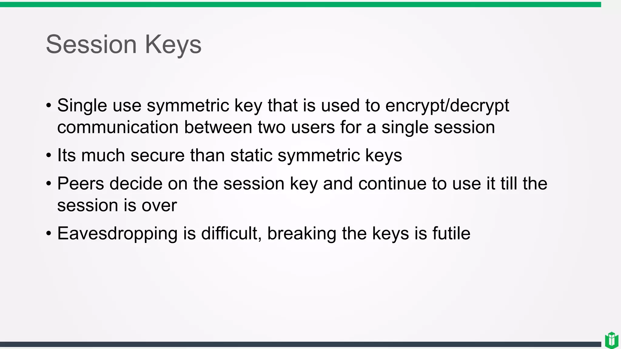 Session Keys
• Single use symmetric key that is used to encrypt/decrypt
communication between two users for a single session
• Its much secure than static symmetric keys
• Peers decide on the session key and continue to use it till the
session is over
• Eavesdropping is difficult, breaking the keys is futile
 
