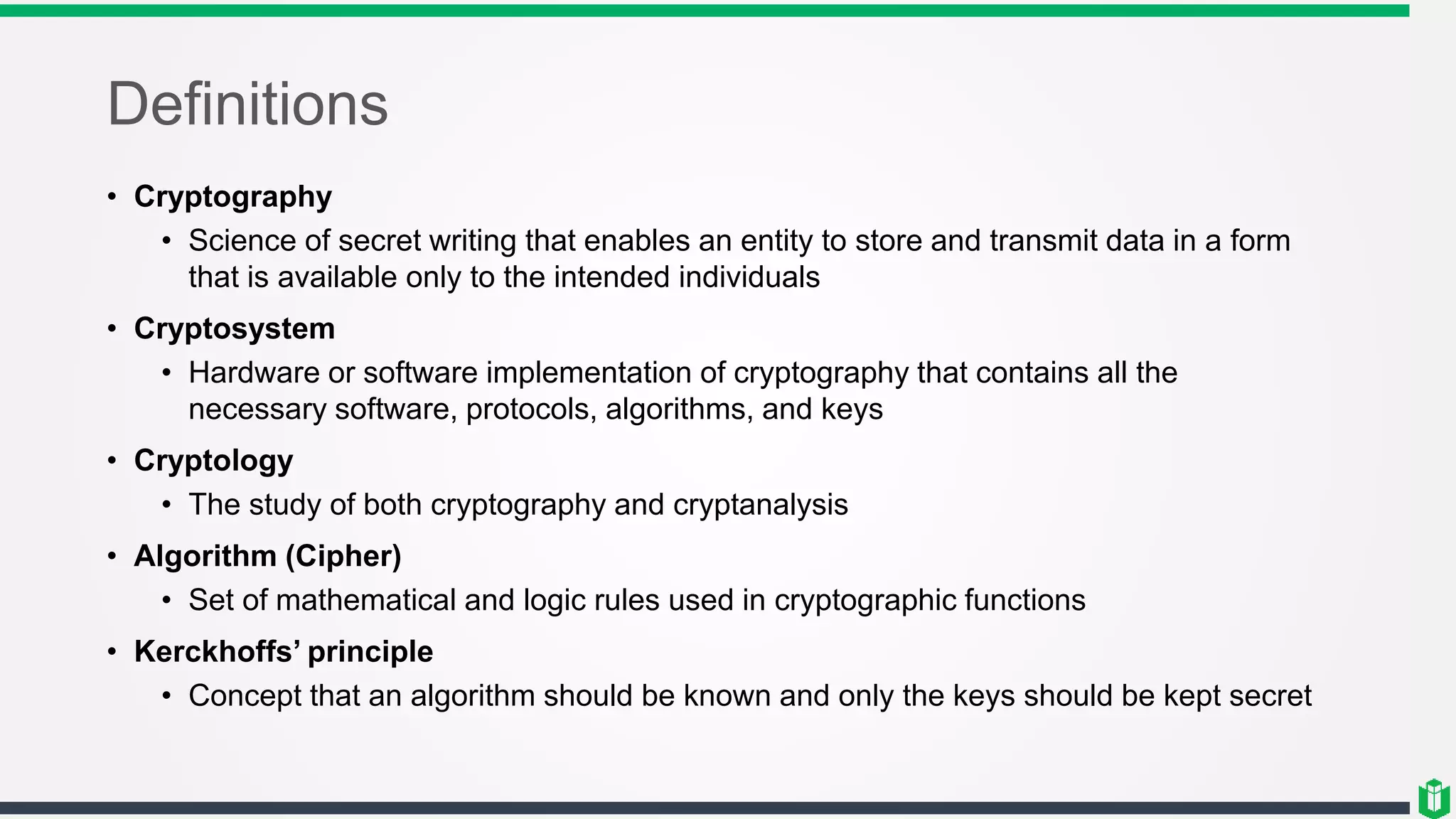 Definitions
• Cryptography
• Science of secret writing that enables an entity to store and transmit data in a form
that is available only to the intended individuals
• Cryptosystem
• Hardware or software implementation of cryptography that contains all the
necessary software, protocols, algorithms, and keys
• Cryptology
• The study of both cryptography and cryptanalysis
• Algorithm (Cipher)
• Set of mathematical and logic rules used in cryptographic functions
• Kerckhoffs’ principle
• Concept that an algorithm should be known and only the keys should be kept secret
 