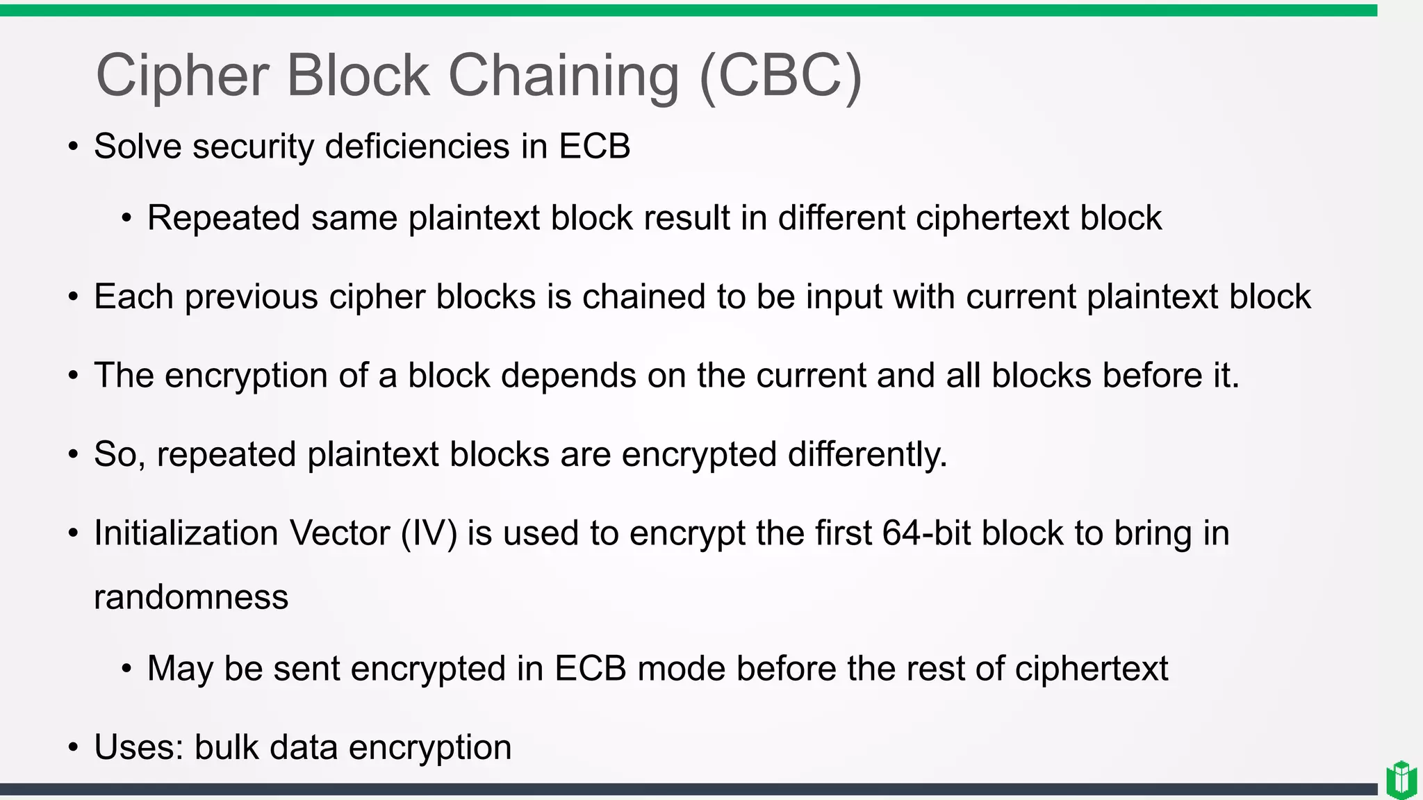 Cipher Block Chaining (CBC)
• Solve security deficiencies in ECB
• Repeated same plaintext block result in different ciphertext block
• Each previous cipher blocks is chained to be input with current plaintext block
• The encryption of a block depends on the current and all blocks before it.
• So, repeated plaintext blocks are encrypted differently.
• Initialization Vector (IV) is used to encrypt the first 64-bit block to bring in
randomness
• May be sent encrypted in ECB mode before the rest of ciphertext
• Uses: bulk data encryption
 