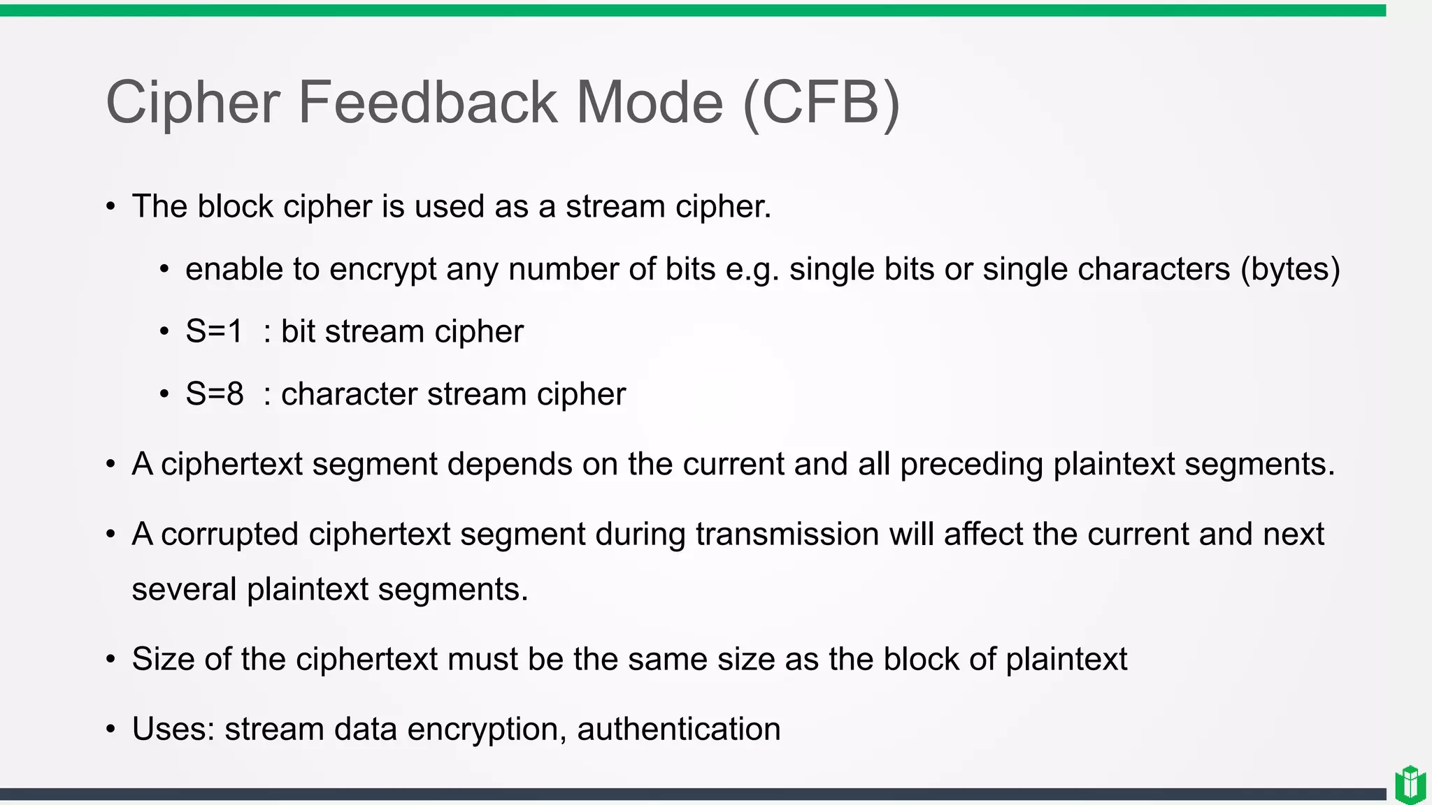 Cipher Feedback Mode (CFB)
• The block cipher is used as a stream cipher.
• enable to encrypt any number of bits e.g. single bits or single characters (bytes)
• S=1 : bit stream cipher
• S=8 : character stream cipher
• A ciphertext segment depends on the current and all preceding plaintext segments.
• A corrupted ciphertext segment during transmission will affect the current and next
several plaintext segments.
• Size of the ciphertext must be the same size as the block of plaintext
• Uses: stream data encryption, authentication
 