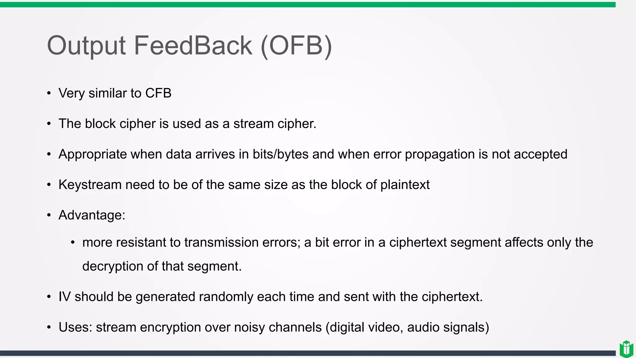 Output FeedBack (OFB)
• Very similar to CFB
• The block cipher is used as a stream cipher.
• Appropriate when data arrives in bits/bytes and when error propagation is not accepted
• Keystream need to be of the same size as the block of plaintext
• Advantage:
• more resistant to transmission errors; a bit error in a ciphertext segment affects only the
decryption of that segment.
• IV should be generated randomly each time and sent with the ciphertext.
• Uses: stream encryption over noisy channels (digital video, audio signals)
 