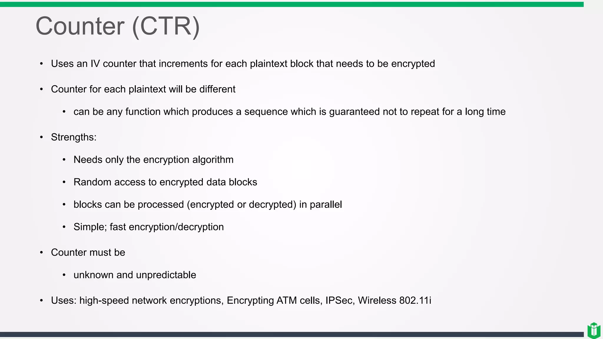 Counter (CTR)
• Uses an IV counter that increments for each plaintext block that needs to be encrypted
• Counter for each plaintext will be different
• can be any function which produces a sequence which is guaranteed not to repeat for a long time
• Strengths:
• Needs only the encryption algorithm
• Random access to encrypted data blocks
• blocks can be processed (encrypted or decrypted) in parallel
• Simple; fast encryption/decryption
• Counter must be
• unknown and unpredictable
• Uses: high-speed network encryptions, Encrypting ATM cells, IPSec, Wireless 802.11i
 