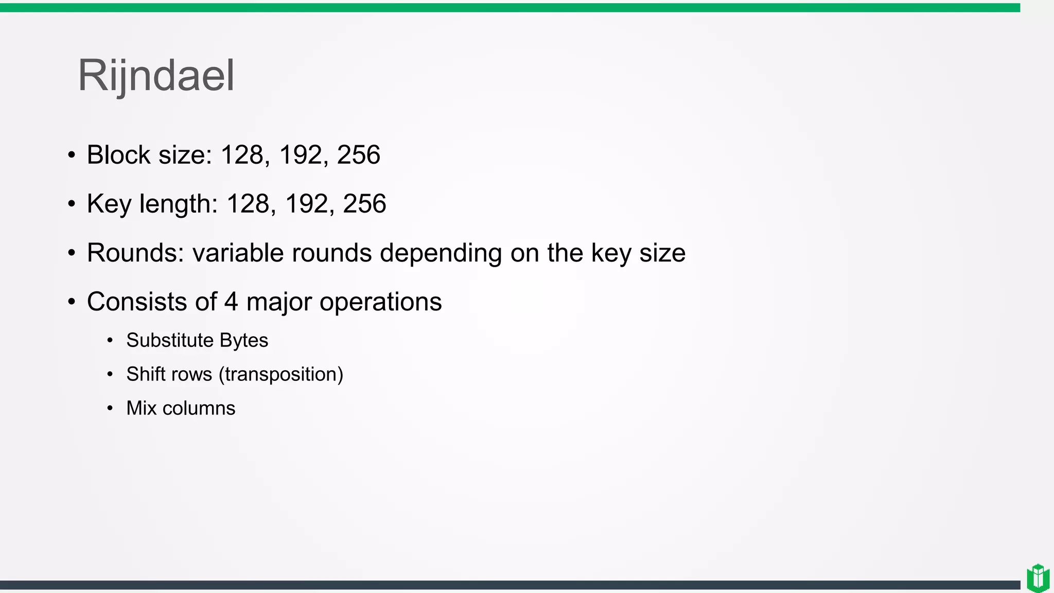 Rijndael
• Block size: 128, 192, 256
• Key length: 128, 192, 256
• Rounds: variable rounds depending on the key size
• Consists of 4 major operations
• Substitute Bytes
• Shift rows (transposition)
• Mix columns
 