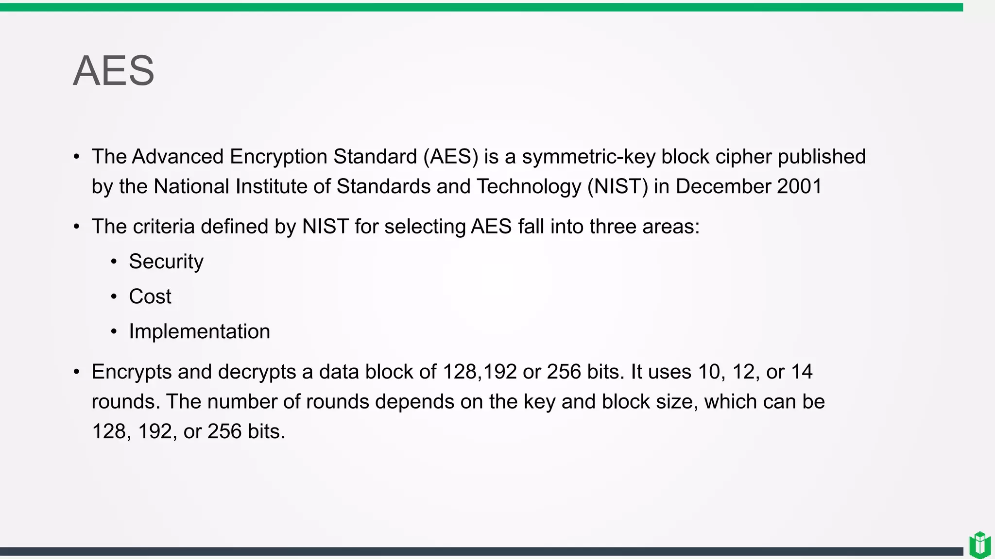 AES
• The Advanced Encryption Standard (AES) is a symmetric-key block cipher published
by the National Institute of Standards and Technology (NIST) in December 2001
• The criteria defined by NIST for selecting AES fall into three areas:
• Security
• Cost
• Implementation
• Encrypts and decrypts a data block of 128,192 or 256 bits. It uses 10, 12, or 14
rounds. The number of rounds depends on the key and block size, which can be
128, 192, or 256 bits.
 