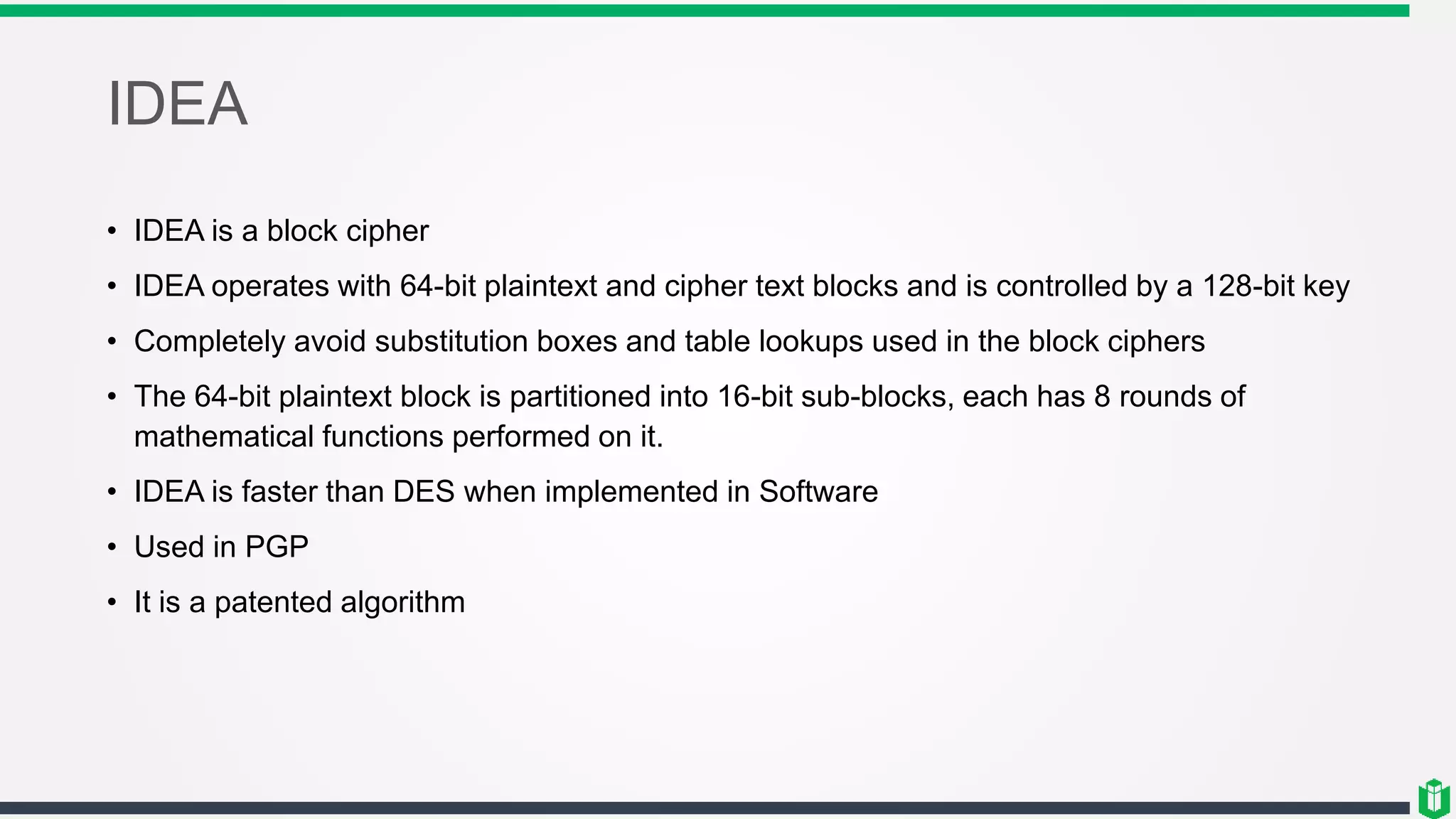 IDEA
• IDEA is a block cipher
• IDEA operates with 64-bit plaintext and cipher text blocks and is controlled by a 128-bit key
• Completely avoid substitution boxes and table lookups used in the block ciphers
• The 64-bit plaintext block is partitioned into 16-bit sub-blocks, each has 8 rounds of
mathematical functions performed on it.
• IDEA is faster than DES when implemented in Software
• Used in PGP
• It is a patented algorithm
 