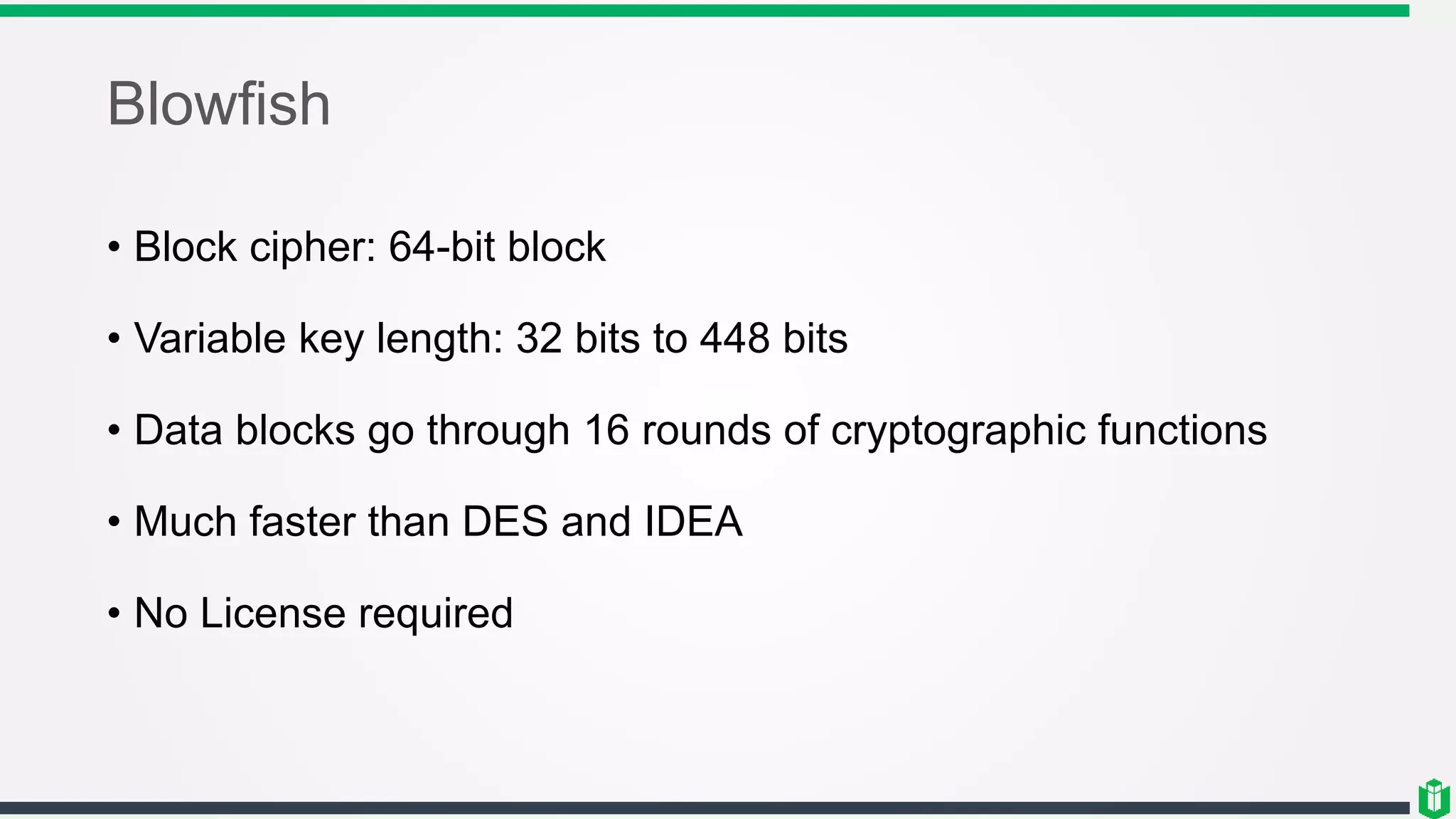 Blowfish
• Block cipher: 64-bit block
• Variable key length: 32 bits to 448 bits
• Data blocks go through 16 rounds of cryptographic functions
• Much faster than DES and IDEA
• No License required
 