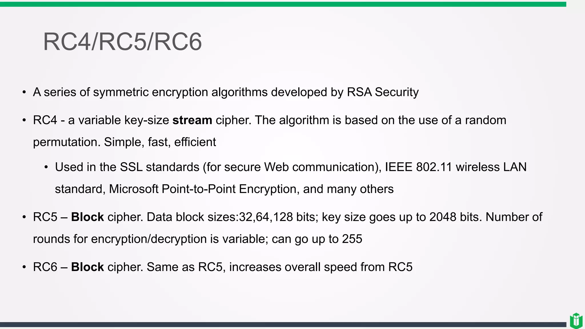 RC4/RC5/RC6
• A series of symmetric encryption algorithms developed by RSA Security
• RC4 - a variable key-size stream cipher. The algorithm is based on the use of a random
permutation. Simple, fast, efficient
• Used in the SSL standards (for secure Web communication), IEEE 802.11 wireless LAN
standard, Microsoft Point-to-Point Encryption, and many others
• RC5 – Block cipher. Data block sizes:32,64,128 bits; key size goes up to 2048 bits. Number of
rounds for encryption/decryption is variable; can go up to 255
• RC6 – Block cipher. Same as RC5, increases overall speed from RC5
 