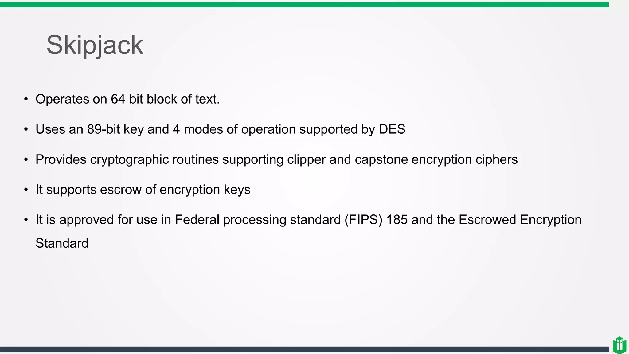 Skipjack
• Operates on 64 bit block of text.
• Uses an 89-bit key and 4 modes of operation supported by DES
• Provides cryptographic routines supporting clipper and capstone encryption ciphers
• It supports escrow of encryption keys
• It is approved for use in Federal processing standard (FIPS) 185 and the Escrowed Encryption
Standard
 
