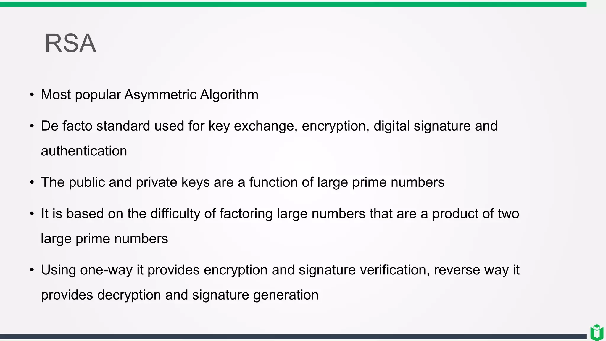 RSA
• Most popular Asymmetric Algorithm
• De facto standard used for key exchange, encryption, digital signature and
authentication
• The public and private keys are a function of large prime numbers
• It is based on the difficulty of factoring large numbers that are a product of two
large prime numbers
• Using one-way it provides encryption and signature verification, reverse way it
provides decryption and signature generation
 