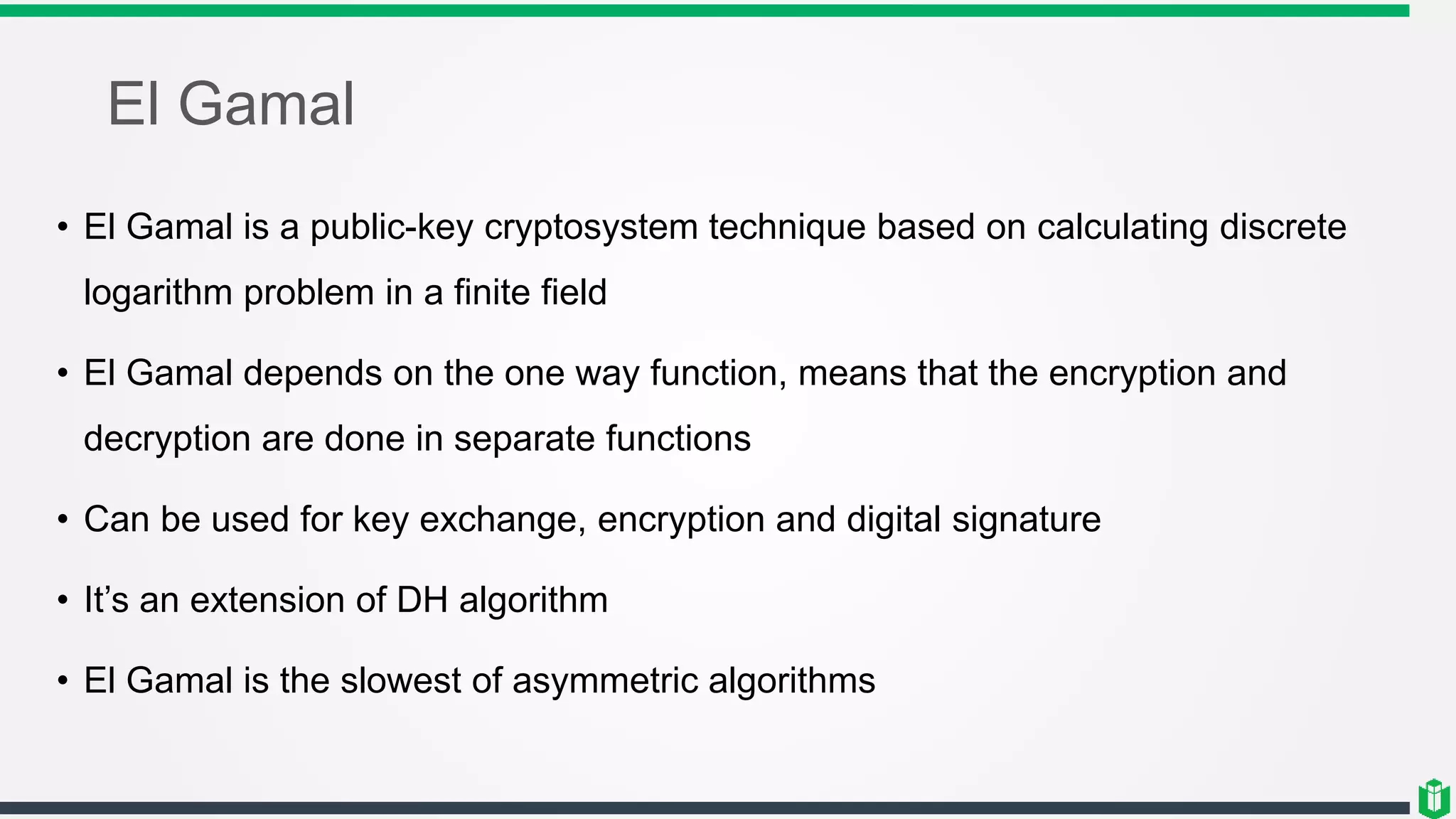 El Gamal
• El Gamal is a public-key cryptosystem technique based on calculating discrete
logarithm problem in a finite field
• El Gamal depends on the one way function, means that the encryption and
decryption are done in separate functions
• Can be used for key exchange, encryption and digital signature
• It’s an extension of DH algorithm
• El Gamal is the slowest of asymmetric algorithms
 