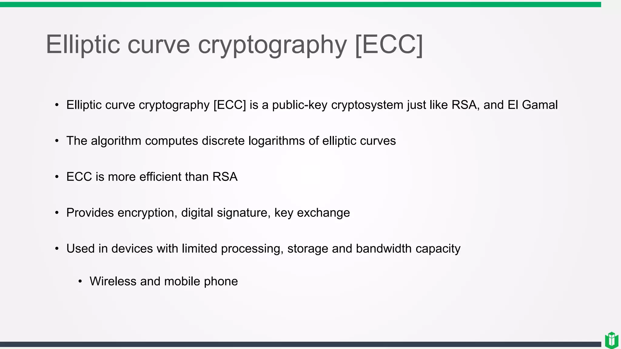 Elliptic curve cryptography [ECC]
• Elliptic curve cryptography [ECC] is a public-key cryptosystem just like RSA, and El Gamal
• The algorithm computes discrete logarithms of elliptic curves
• ECC is more efficient than RSA
• Provides encryption, digital signature, key exchange
• Used in devices with limited processing, storage and bandwidth capacity
• Wireless and mobile phone
 