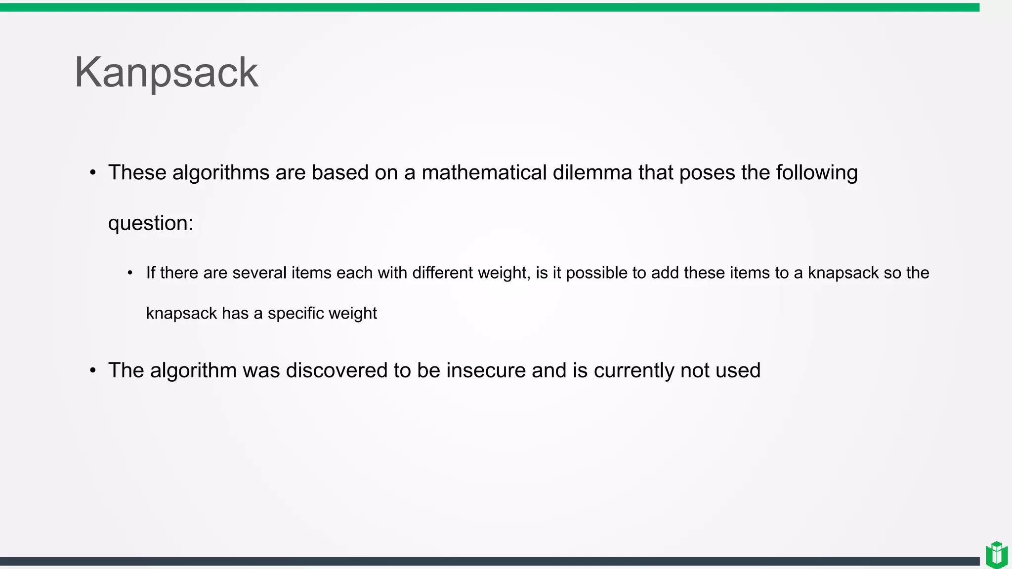 Kanpsack
• These algorithms are based on a mathematical dilemma that poses the following
question:
• If there are several items each with different weight, is it possible to add these items to a knapsack so the
knapsack has a specific weight
• The algorithm was discovered to be insecure and is currently not used
 