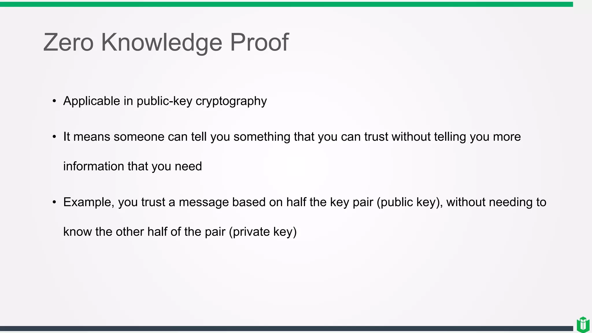 Zero Knowledge Proof
• Applicable in public-key cryptography
• It means someone can tell you something that you can trust without telling you more
information that you need
• Example, you trust a message based on half the key pair (public key), without needing to
know the other half of the pair (private key)
 