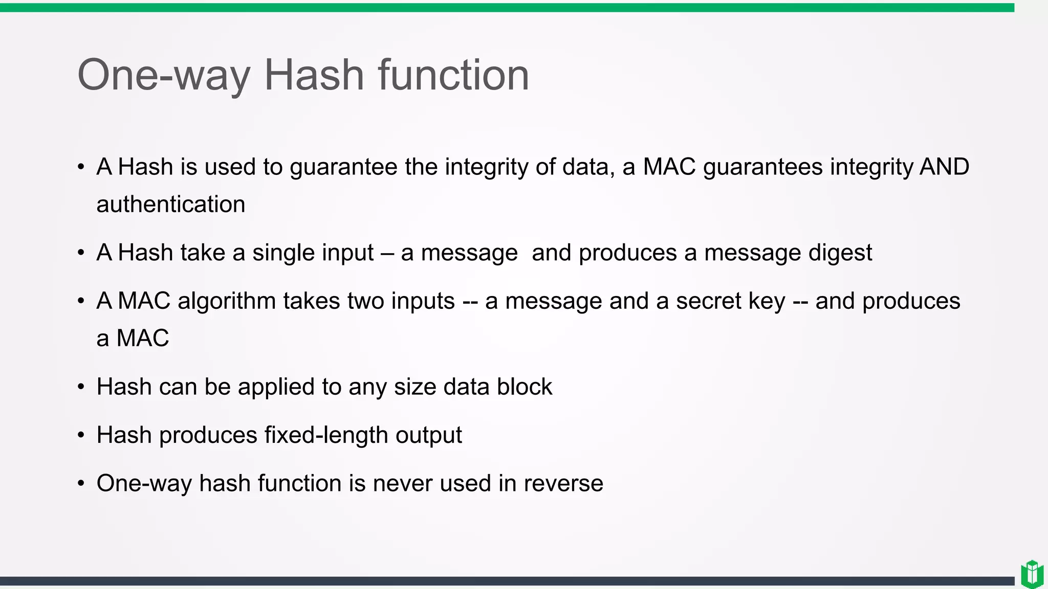 One-way Hash function
• A Hash is used to guarantee the integrity of data, a MAC guarantees integrity AND
authentication
• A Hash take a single input – a message and produces a message digest
• A MAC algorithm takes two inputs -- a message and a secret key -- and produces
a MAC
• Hash can be applied to any size data block
• Hash produces fixed-length output
• One-way hash function is never used in reverse
 