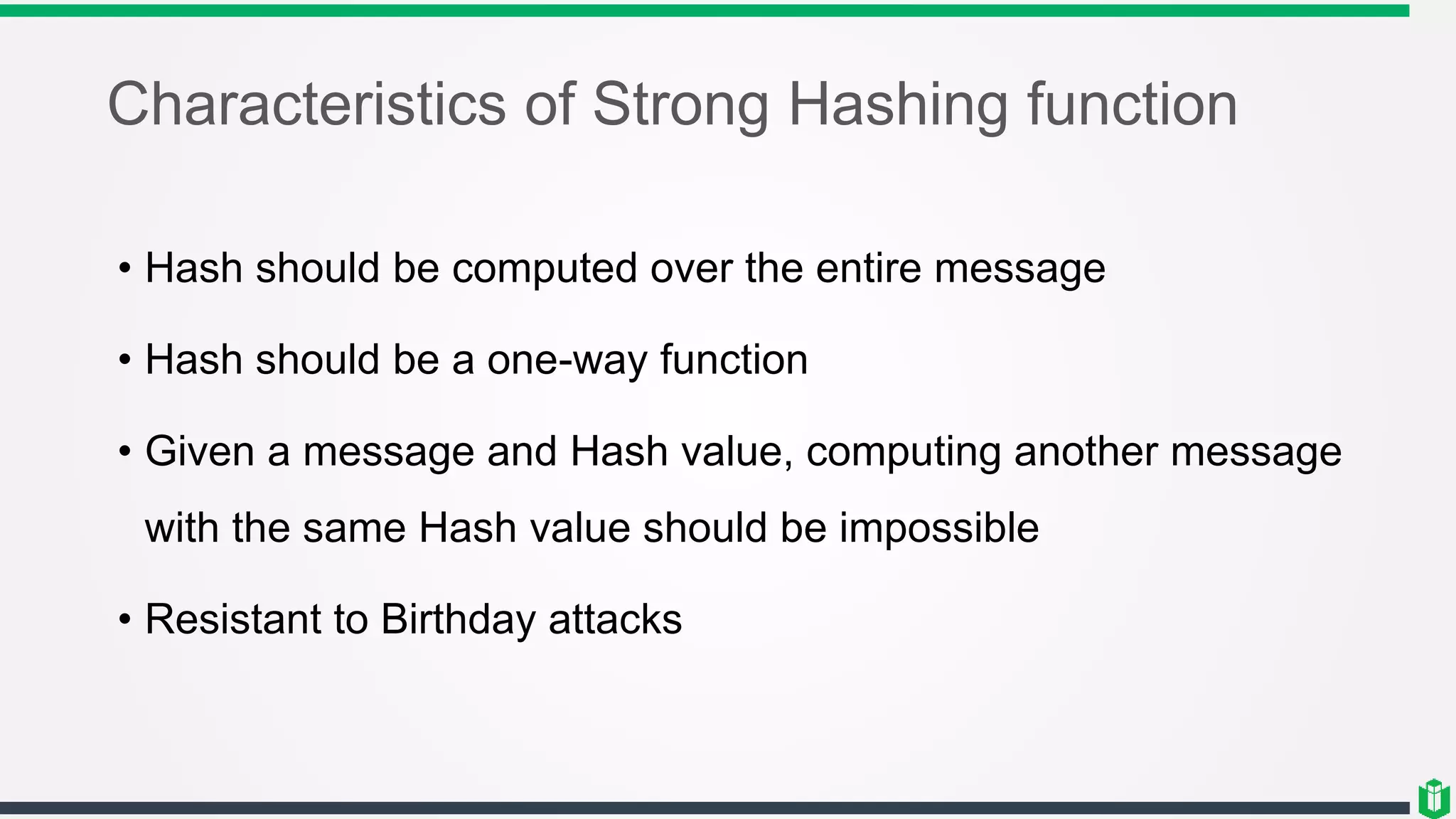 Characteristics of Strong Hashing function
• Hash should be computed over the entire message
• Hash should be a one-way function
• Given a message and Hash value, computing another message
with the same Hash value should be impossible
• Resistant to Birthday attacks
 