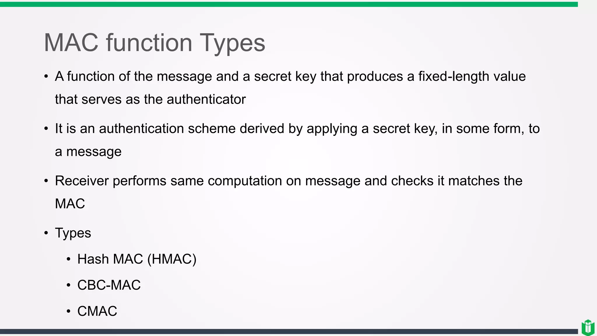 MAC function Types
• A function of the message and a secret key that produces a fixed-length value
that serves as the authenticator
• It is an authentication scheme derived by applying a secret key, in some form, to
a message
• Receiver performs same computation on message and checks it matches the
MAC
• Types
• Hash MAC (HMAC)
• CBC-MAC
• CMAC
 