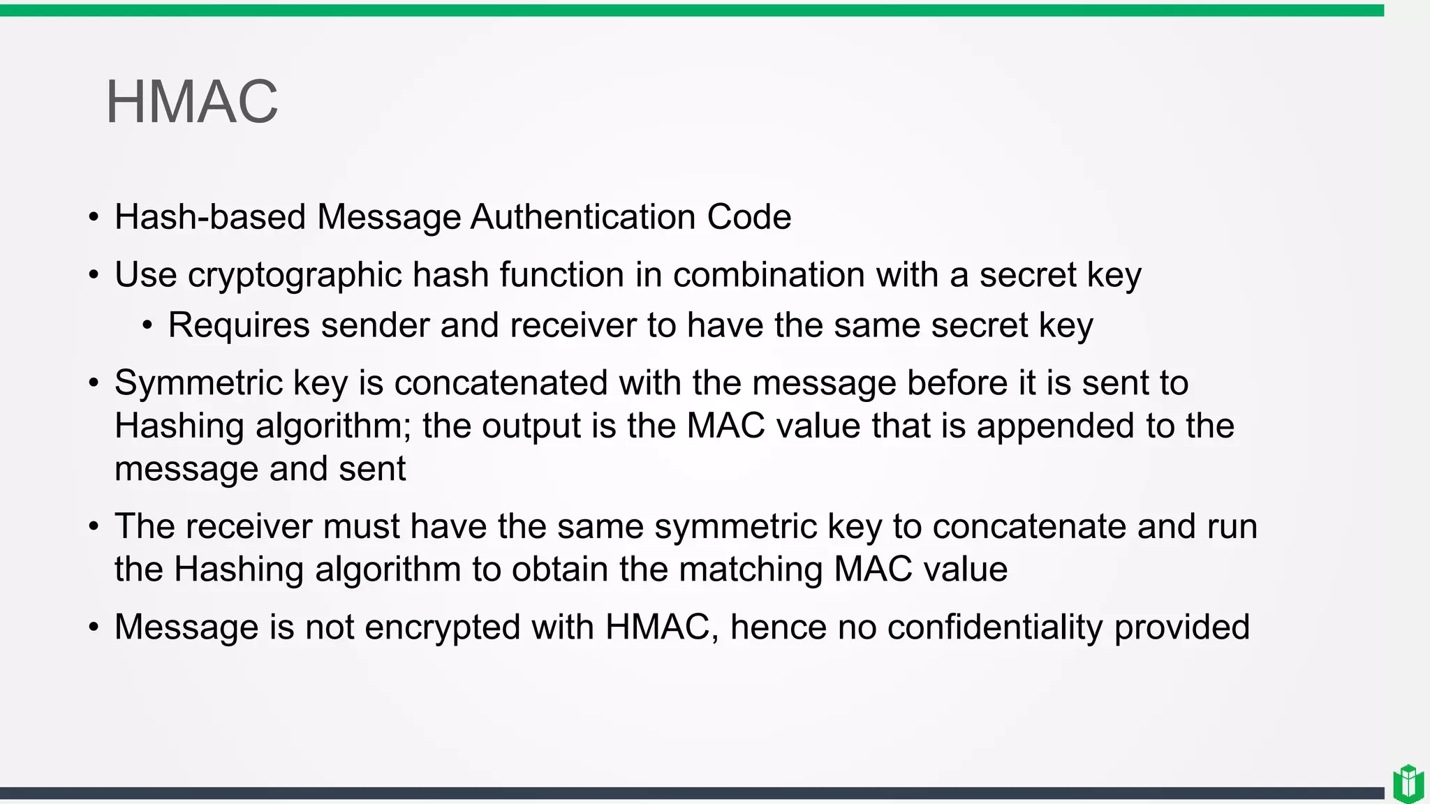 HMAC
• Hash-based Message Authentication Code
• Use cryptographic hash function in combination with a secret key
• Requires sender and receiver to have the same secret key
• Symmetric key is concatenated with the message before it is sent to
Hashing algorithm; the output is the MAC value that is appended to the
message and sent
• The receiver must have the same symmetric key to concatenate and run
the Hashing algorithm to obtain the matching MAC value
• Message is not encrypted with HMAC, hence no confidentiality provided
 
