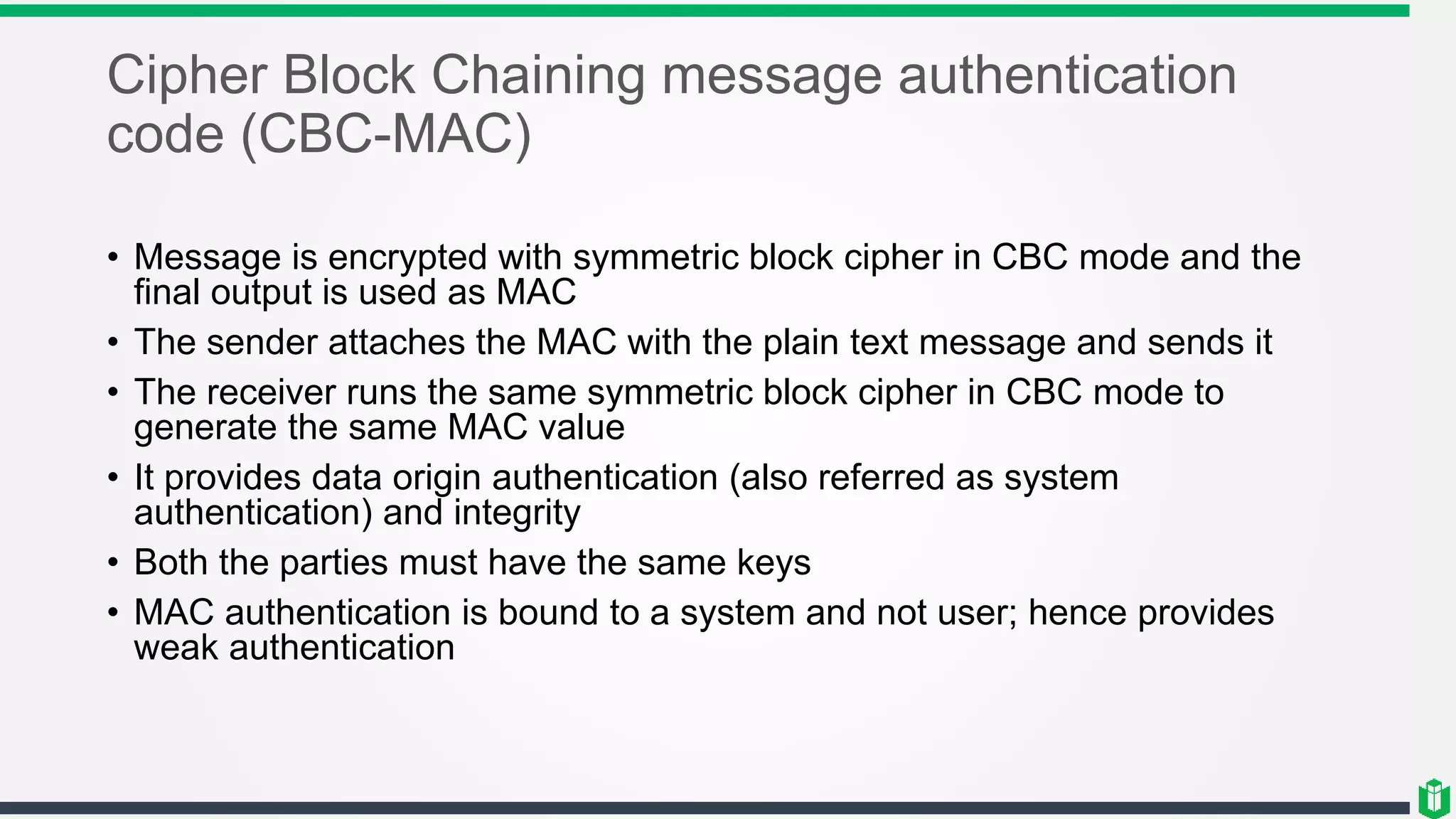 Cipher Block Chaining message authentication
code (CBC-MAC)
• Message is encrypted with symmetric block cipher in CBC mode and the
final output is used as MAC
• The sender attaches the MAC with the plain text message and sends it
• The receiver runs the same symmetric block cipher in CBC mode to
generate the same MAC value
• It provides data origin authentication (also referred as system
authentication) and integrity
• Both the parties must have the same keys
• MAC authentication is bound to a system and not user; hence provides
weak authentication
 