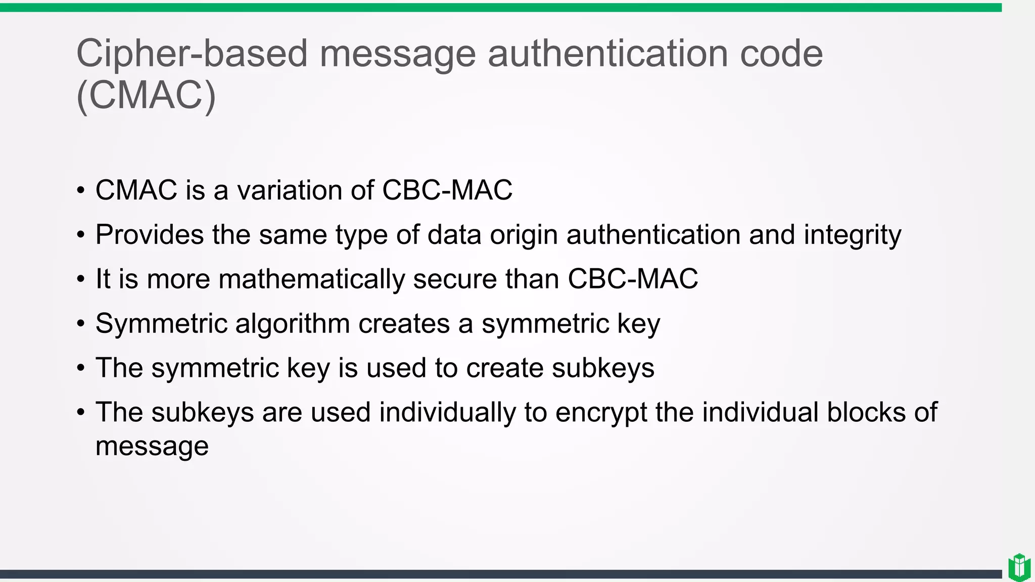Cipher-based message authentication code
(CMAC)
• CMAC is a variation of CBC-MAC
• Provides the same type of data origin authentication and integrity
• It is more mathematically secure than CBC-MAC
• Symmetric algorithm creates a symmetric key
• The symmetric key is used to create subkeys
• The subkeys are used individually to encrypt the individual blocks of
message
 