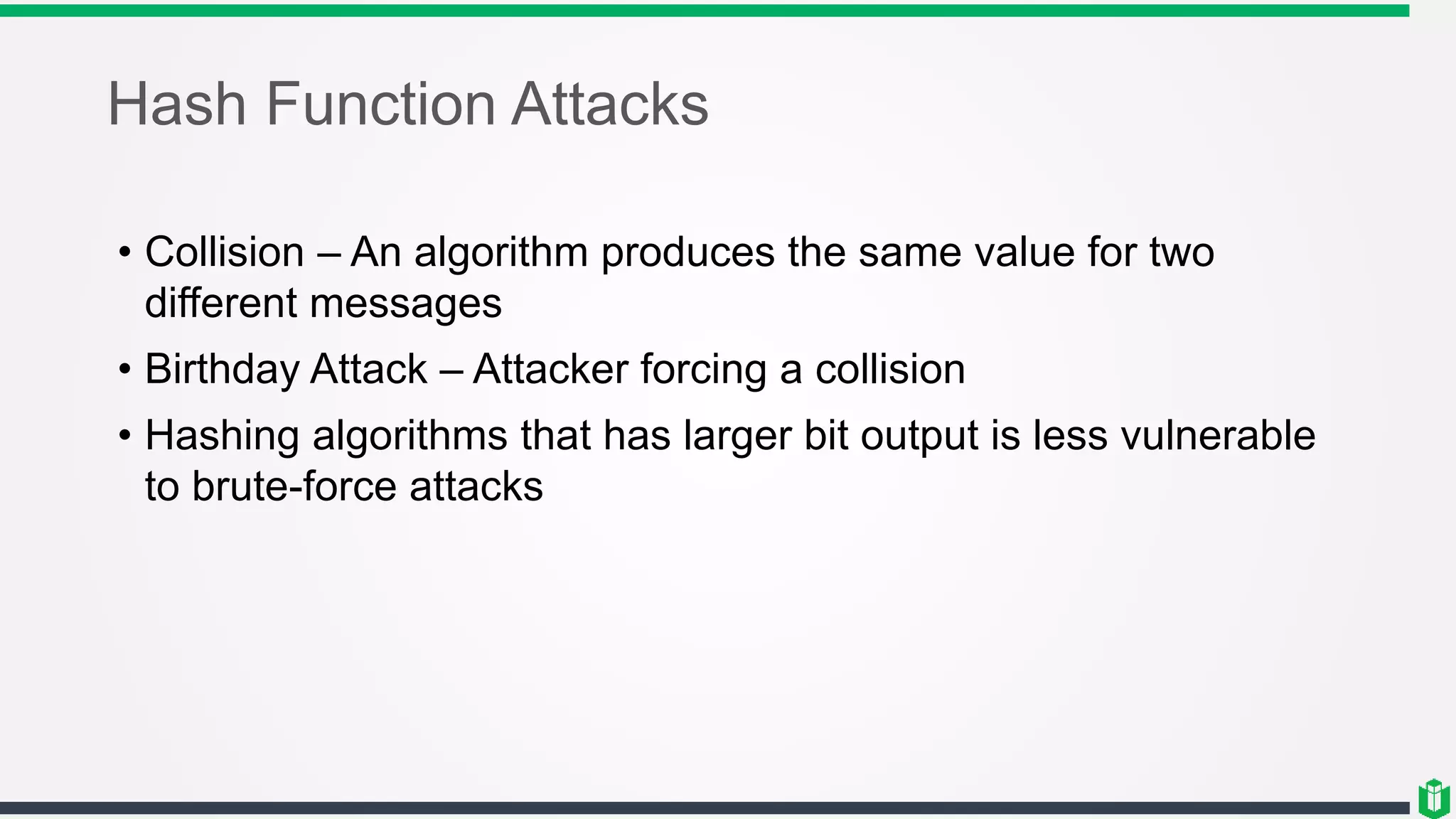 Hash Function Attacks
• Collision – An algorithm produces the same value for two
different messages
• Birthday Attack – Attacker forcing a collision
• Hashing algorithms that has larger bit output is less vulnerable
to brute-force attacks
 