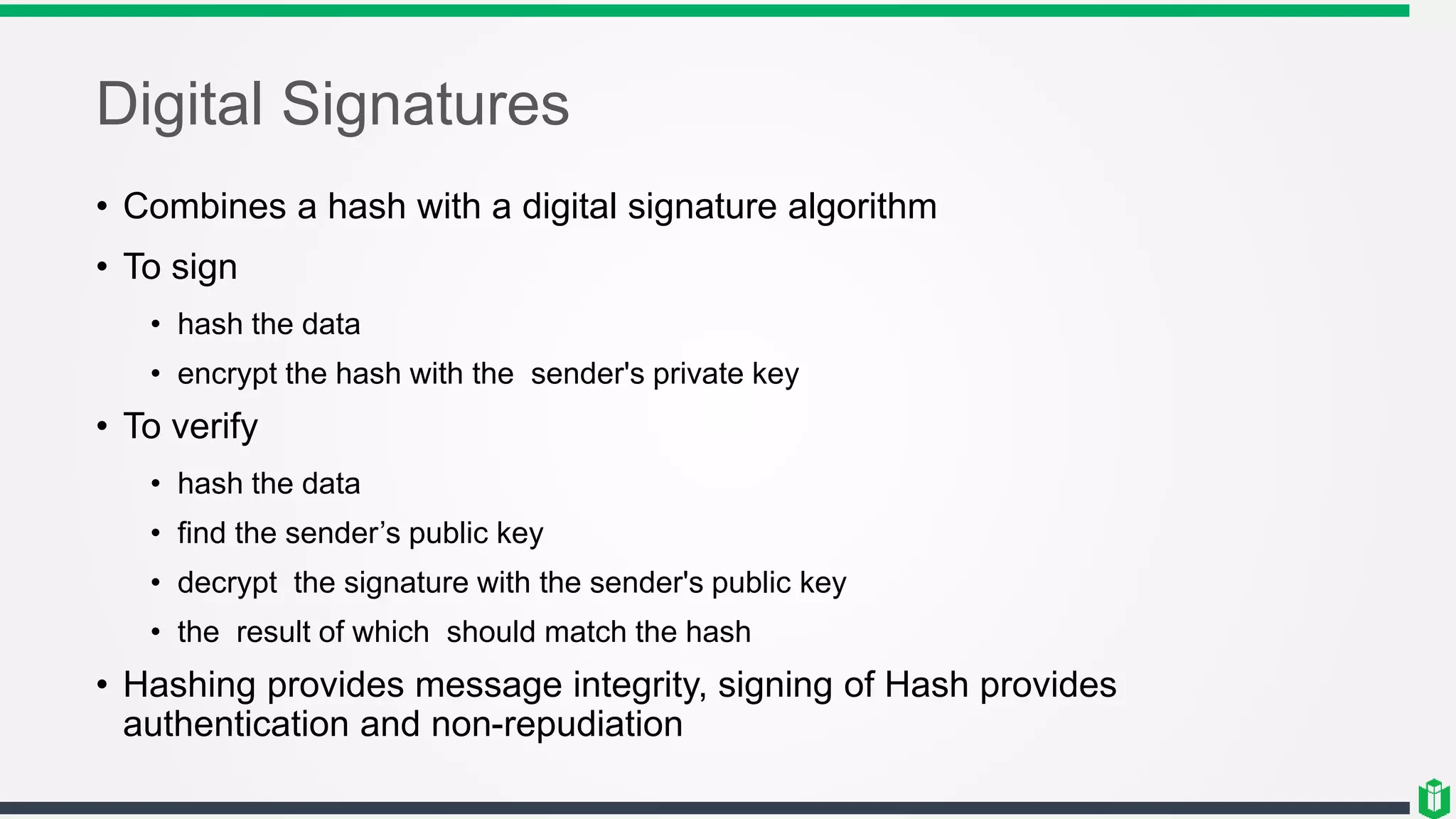 Digital Signatures
• Combines a hash with a digital signature algorithm
• To sign
• hash the data
• encrypt the hash with the sender's private key
• To verify
• hash the data
• find the sender’s public key
• decrypt the signature with the sender's public key
• the result of which should match the hash
• Hashing provides message integrity, signing of Hash provides
authentication and non-repudiation
 