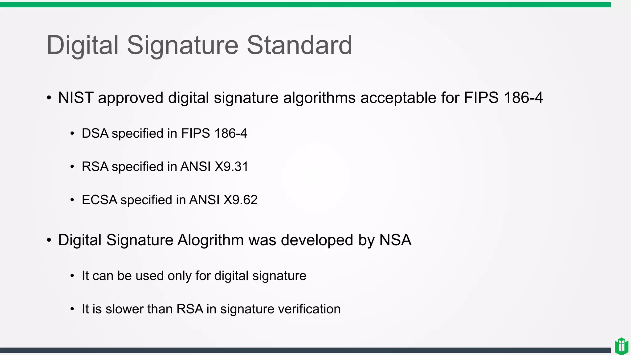 Digital Signature Standard
• NIST approved digital signature algorithms acceptable for FIPS 186-4
• DSA specified in FIPS 186-4
• RSA specified in ANSI X9.31
• ECSA specified in ANSI X9.62
• Digital Signature Alogrithm was developed by NSA
• It can be used only for digital signature
• It is slower than RSA in signature verification
 