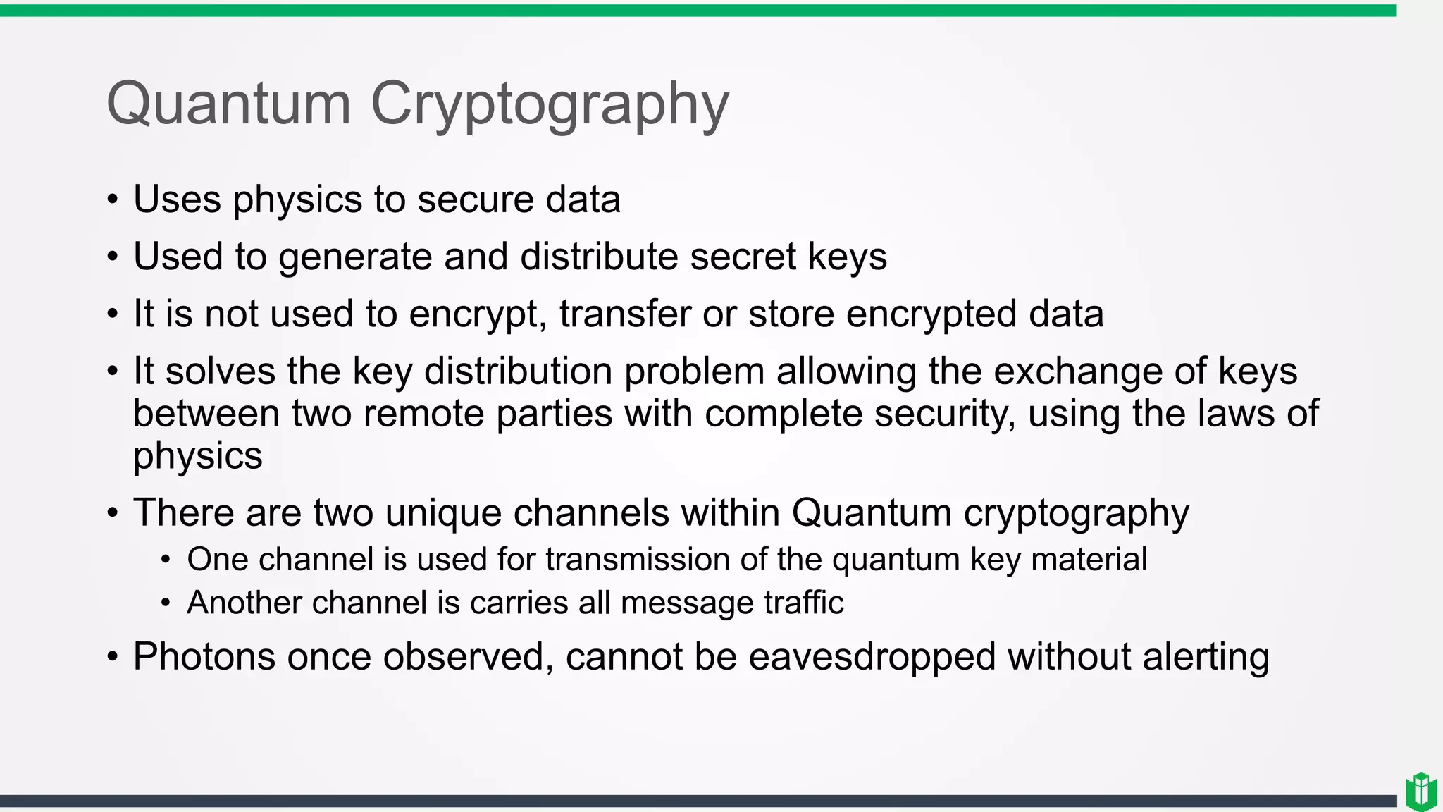Quantum Cryptography
• Uses physics to secure data
• Used to generate and distribute secret keys
• It is not used to encrypt, transfer or store encrypted data
• It solves the key distribution problem allowing the exchange of keys
between two remote parties with complete security, using the laws of
physics
• There are two unique channels within Quantum cryptography
• One channel is used for transmission of the quantum key material
• Another channel is carries all message traffic
• Photons once observed, cannot be eavesdropped without alerting
 