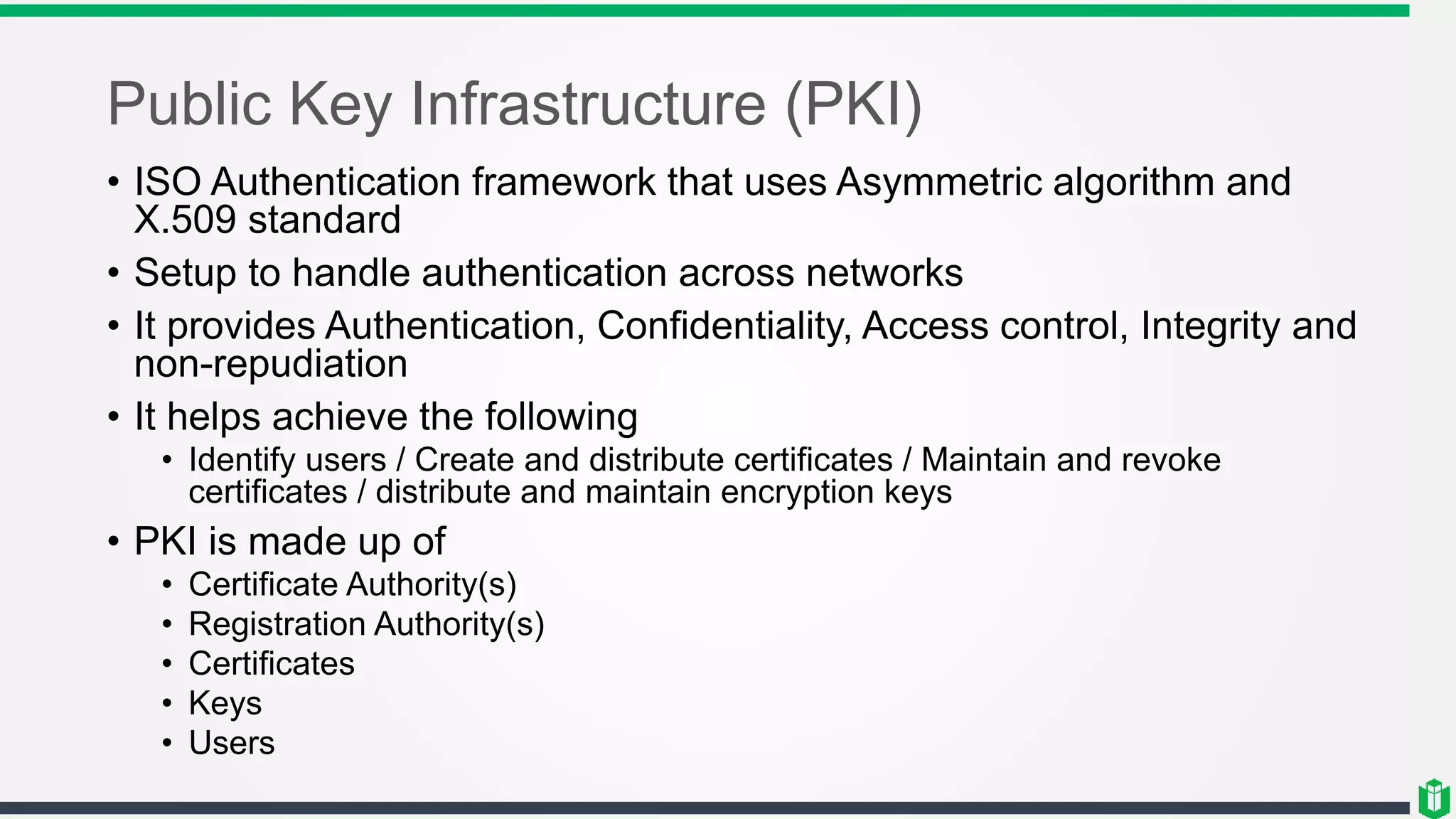 Public Key Infrastructure (PKI)
• ISO Authentication framework that uses Asymmetric algorithm and
X.509 standard
• Setup to handle authentication across networks
• It provides Authentication, Confidentiality, Access control, Integrity and
non-repudiation
• It helps achieve the following
• Identify users / Create and distribute certificates / Maintain and revoke
certificates / distribute and maintain encryption keys
• PKI is made up of
• Certificate Authority(s)
• Registration Authority(s)
• Certificates
• Keys
• Users
 