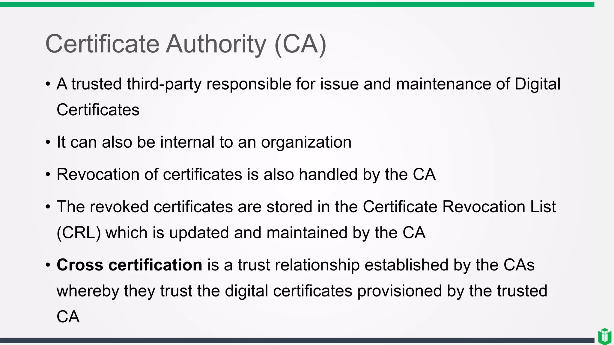 Certificate Authority (CA)
• A trusted third-party responsible for issue and maintenance of Digital
Certificates
• It can also be internal to an organization
• Revocation of certificates is also handled by the CA
• The revoked certificates are stored in the Certificate Revocation List
(CRL) which is updated and maintained by the CA
• Cross certification is a trust relationship established by the CAs
whereby they trust the digital certificates provisioned by the trusted
CA
 