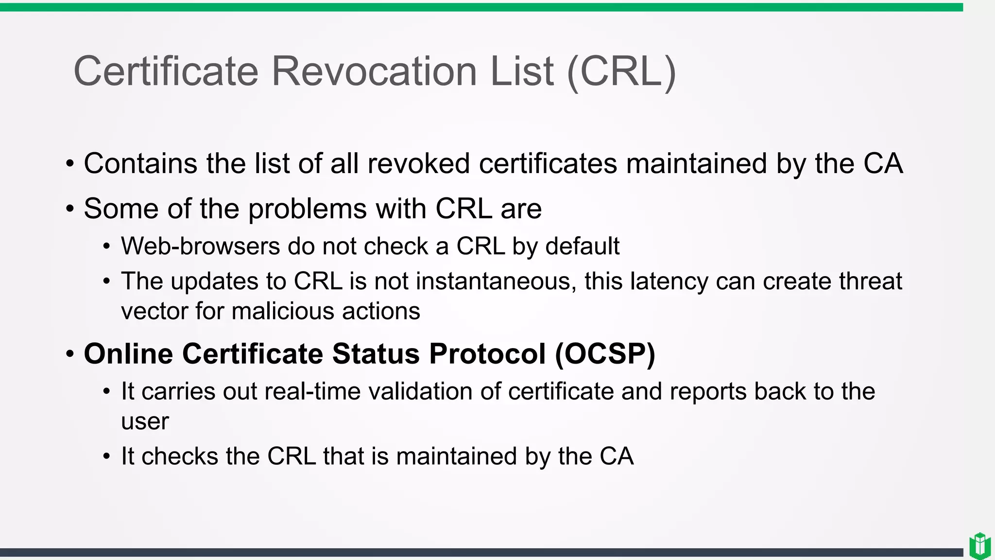 Certificate Revocation List (CRL)
• Contains the list of all revoked certificates maintained by the CA
• Some of the problems with CRL are
• Web-browsers do not check a CRL by default
• The updates to CRL is not instantaneous, this latency can create threat
vector for malicious actions
• Online Certificate Status Protocol (OCSP)
• It carries out real-time validation of certificate and reports back to the
user
• It checks the CRL that is maintained by the CA
 