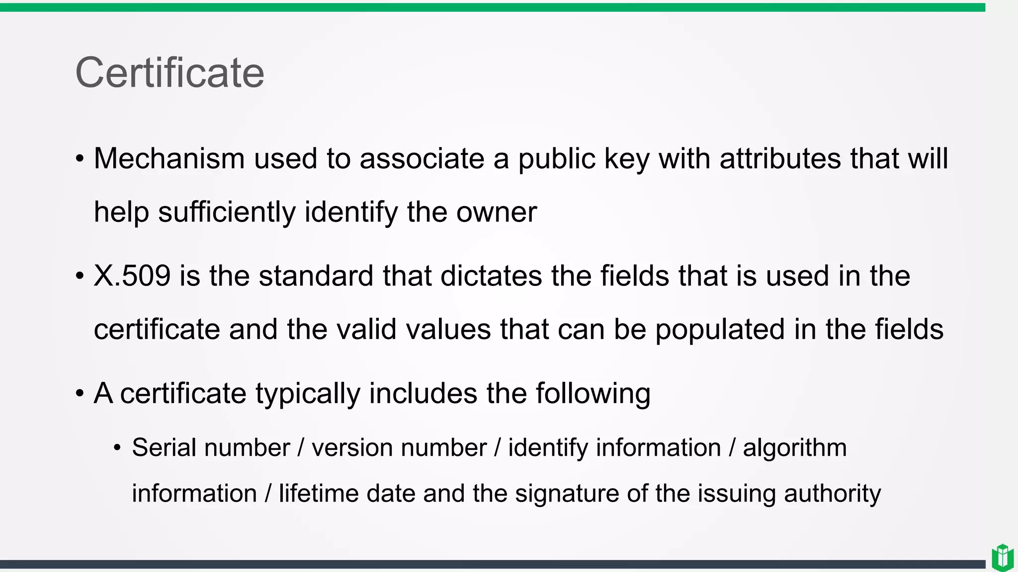 Certificate
• Mechanism used to associate a public key with attributes that will
help sufficiently identify the owner
• X.509 is the standard that dictates the fields that is used in the
certificate and the valid values that can be populated in the fields
• A certificate typically includes the following
• Serial number / version number / identify information / algorithm
information / lifetime date and the signature of the issuing authority
 