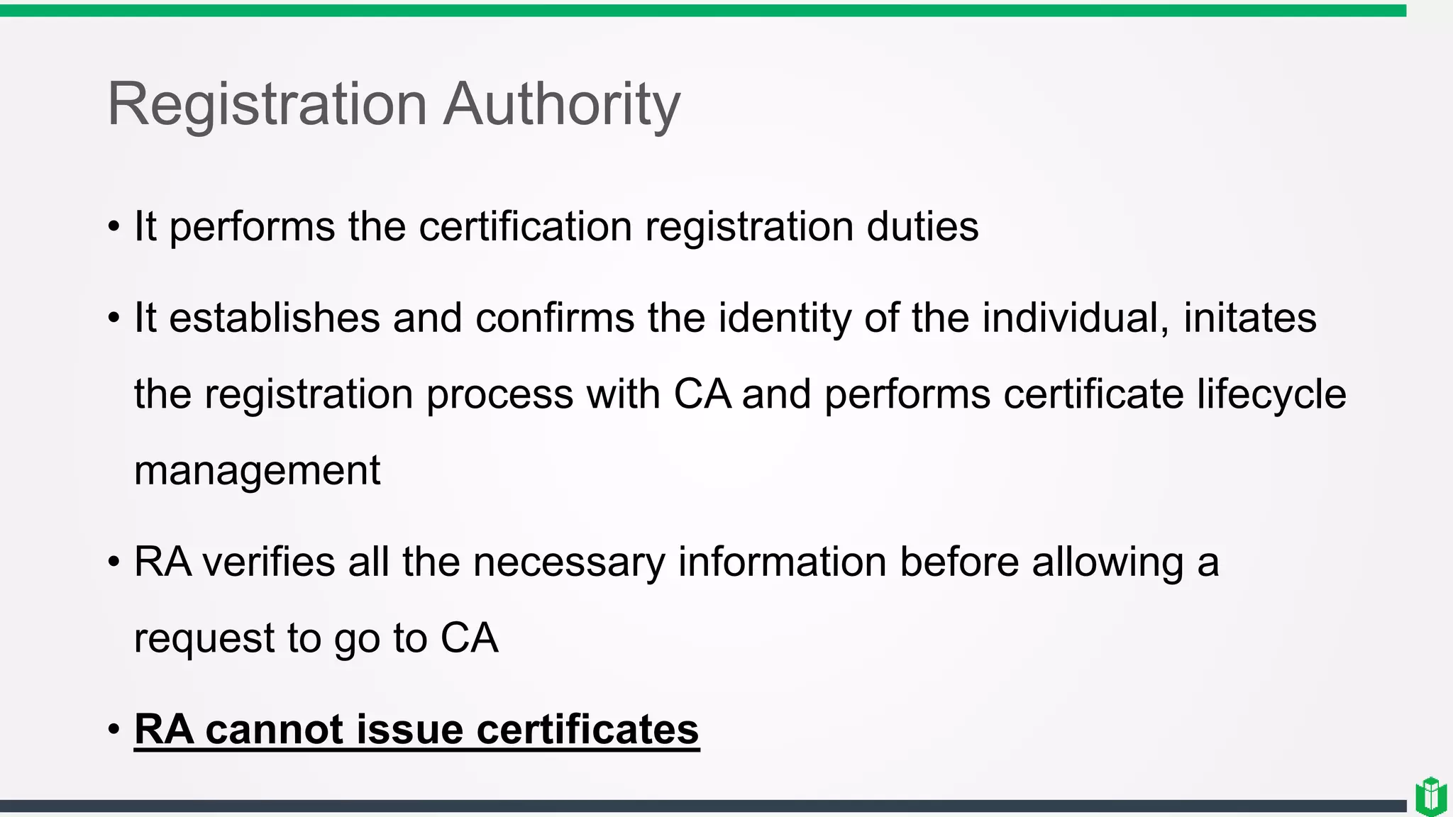 Registration Authority
• It performs the certification registration duties
• It establishes and confirms the identity of the individual, initates
the registration process with CA and performs certificate lifecycle
management
• RA verifies all the necessary information before allowing a
request to go to CA
• RA cannot issue certificates
 