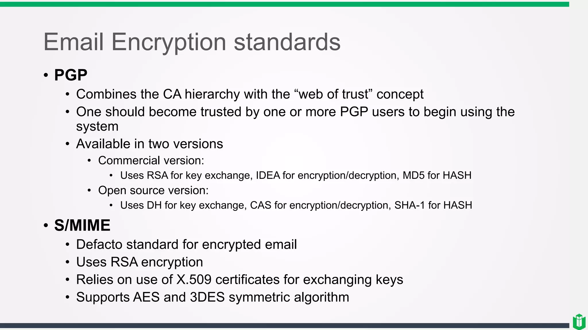 Email Encryption standards
• PGP
• Combines the CA hierarchy with the “web of trust” concept
• One should become trusted by one or more PGP users to begin using the
system
• Available in two versions
• Commercial version:
• Uses RSA for key exchange, IDEA for encryption/decryption, MD5 for HASH
• Open source version:
• Uses DH for key exchange, CAS for encryption/decryption, SHA-1 for HASH
• S/MIME
• Defacto standard for encrypted email
• Uses RSA encryption
• Relies on use of X.509 certificates for exchanging keys
• Supports AES and 3DES symmetric algorithm
 