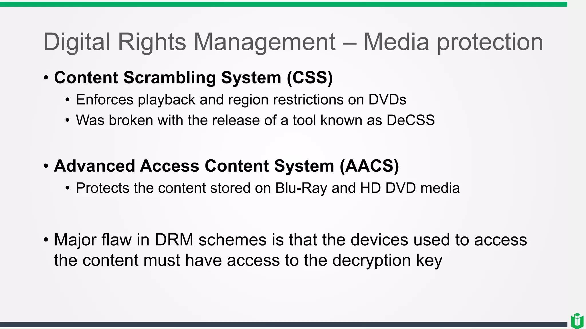 Digital Rights Management – Media protection
• Content Scrambling System (CSS)
• Enforces playback and region restrictions on DVDs
• Was broken with the release of a tool known as DeCSS
• Advanced Access Content System (AACS)
• Protects the content stored on Blu-Ray and HD DVD media
• Major flaw in DRM schemes is that the devices used to access
the content must have access to the decryption key
 