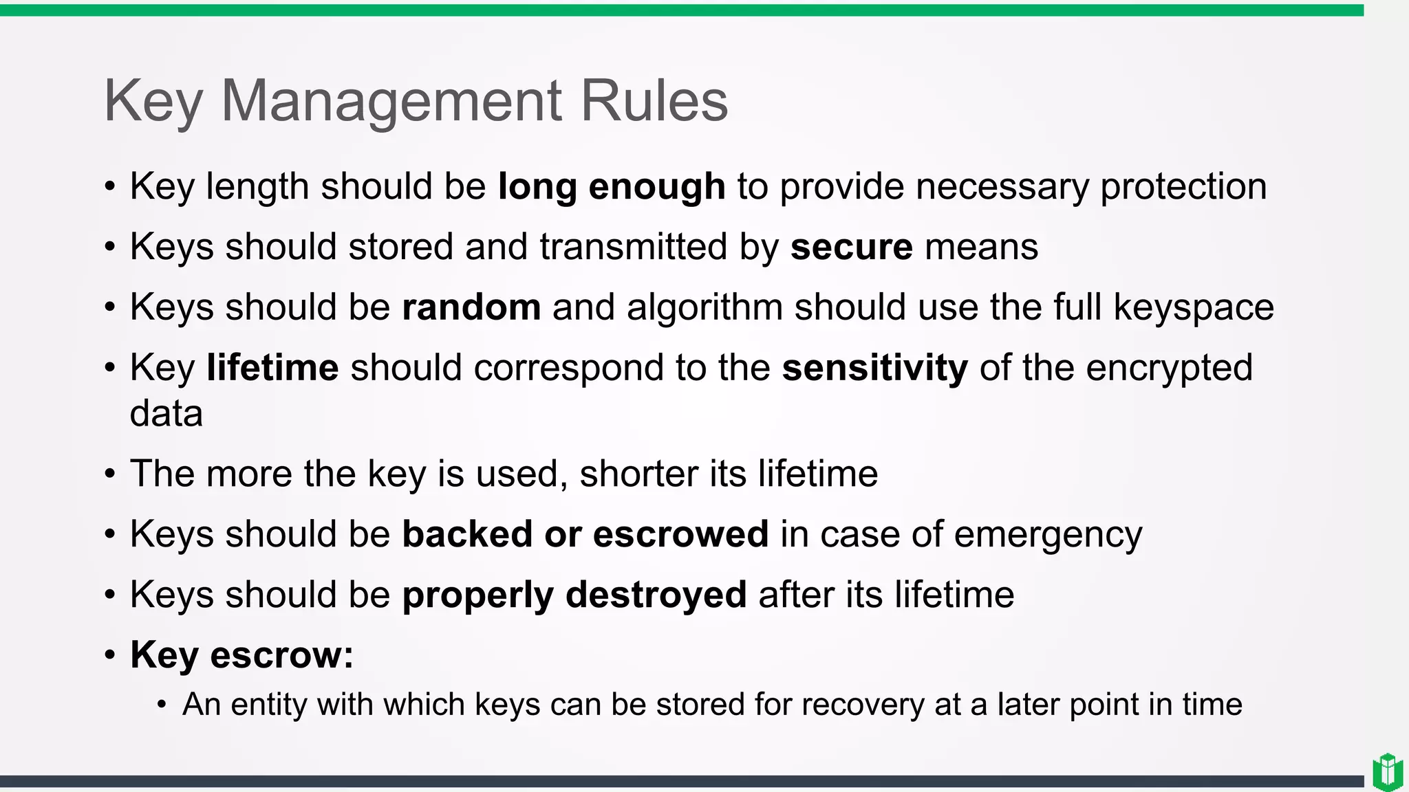 Key Management Rules
• Key length should be long enough to provide necessary protection
• Keys should stored and transmitted by secure means
• Keys should be random and algorithm should use the full keyspace
• Key lifetime should correspond to the sensitivity of the encrypted
data
• The more the key is used, shorter its lifetime
• Keys should be backed or escrowed in case of emergency
• Keys should be properly destroyed after its lifetime
• Key escrow:
• An entity with which keys can be stored for recovery at a later point in time
 