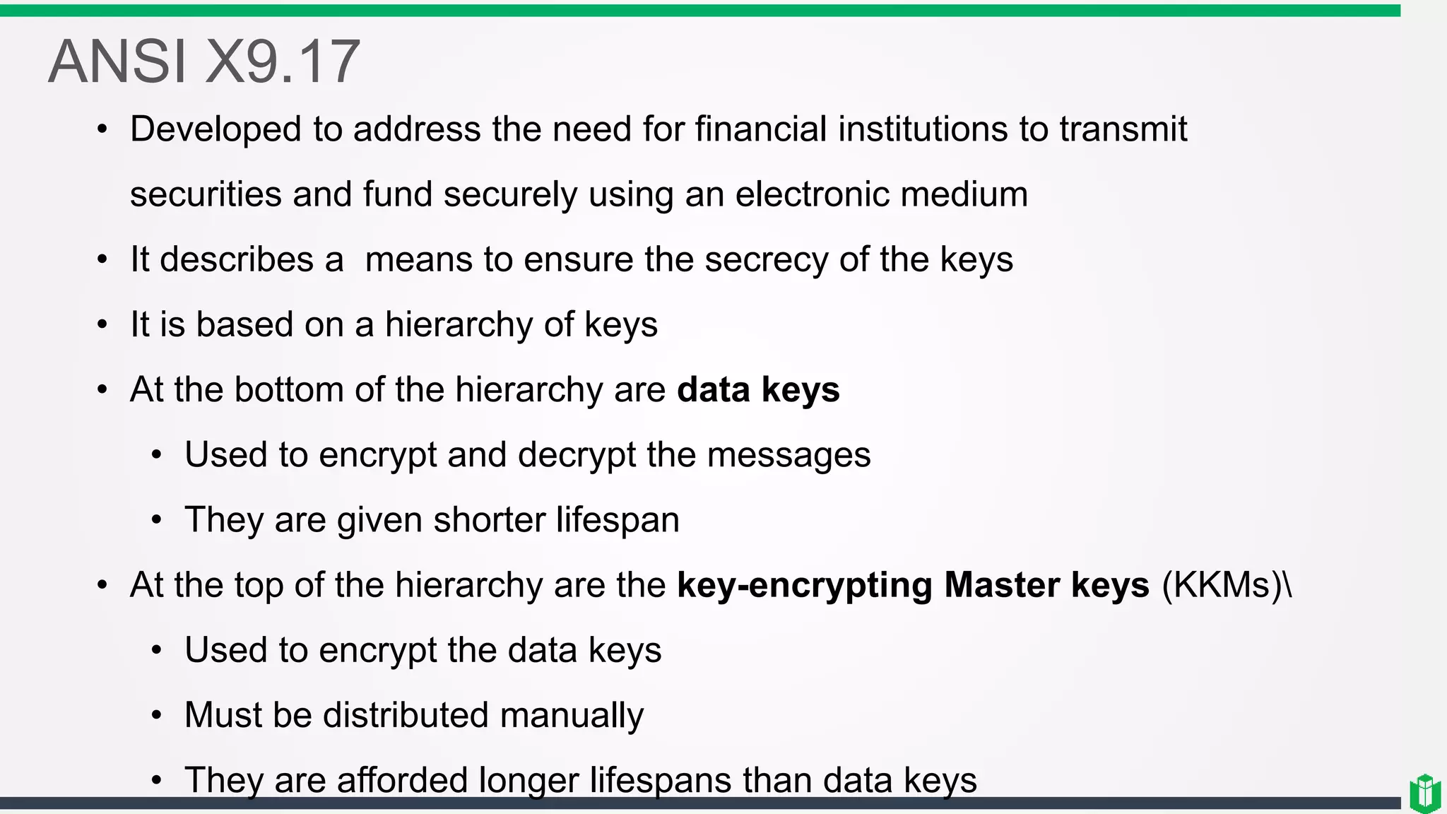 ANSI X9.17
• Developed to address the need for financial institutions to transmit
securities and fund securely using an electronic medium
• It describes a means to ensure the secrecy of the keys
• It is based on a hierarchy of keys
• At the bottom of the hierarchy are data keys
• Used to encrypt and decrypt the messages
• They are given shorter lifespan
• At the top of the hierarchy are the key-encrypting Master keys (KKMs)
• Used to encrypt the data keys
• Must be distributed manually
• They are afforded longer lifespans than data keys
 