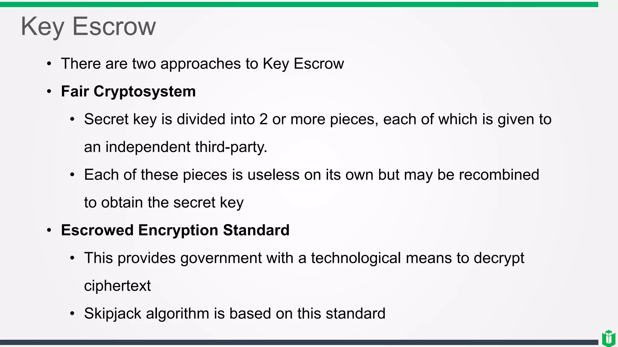 Key Escrow
• There are two approaches to Key Escrow
• Fair Cryptosystem
• Secret key is divided into 2 or more pieces, each of which is given to
an independent third-party.
• Each of these pieces is useless on its own but may be recombined
to obtain the secret key
• Escrowed Encryption Standard
• This provides government with a technological means to decrypt
ciphertext
• Skipjack algorithm is based on this standard
 