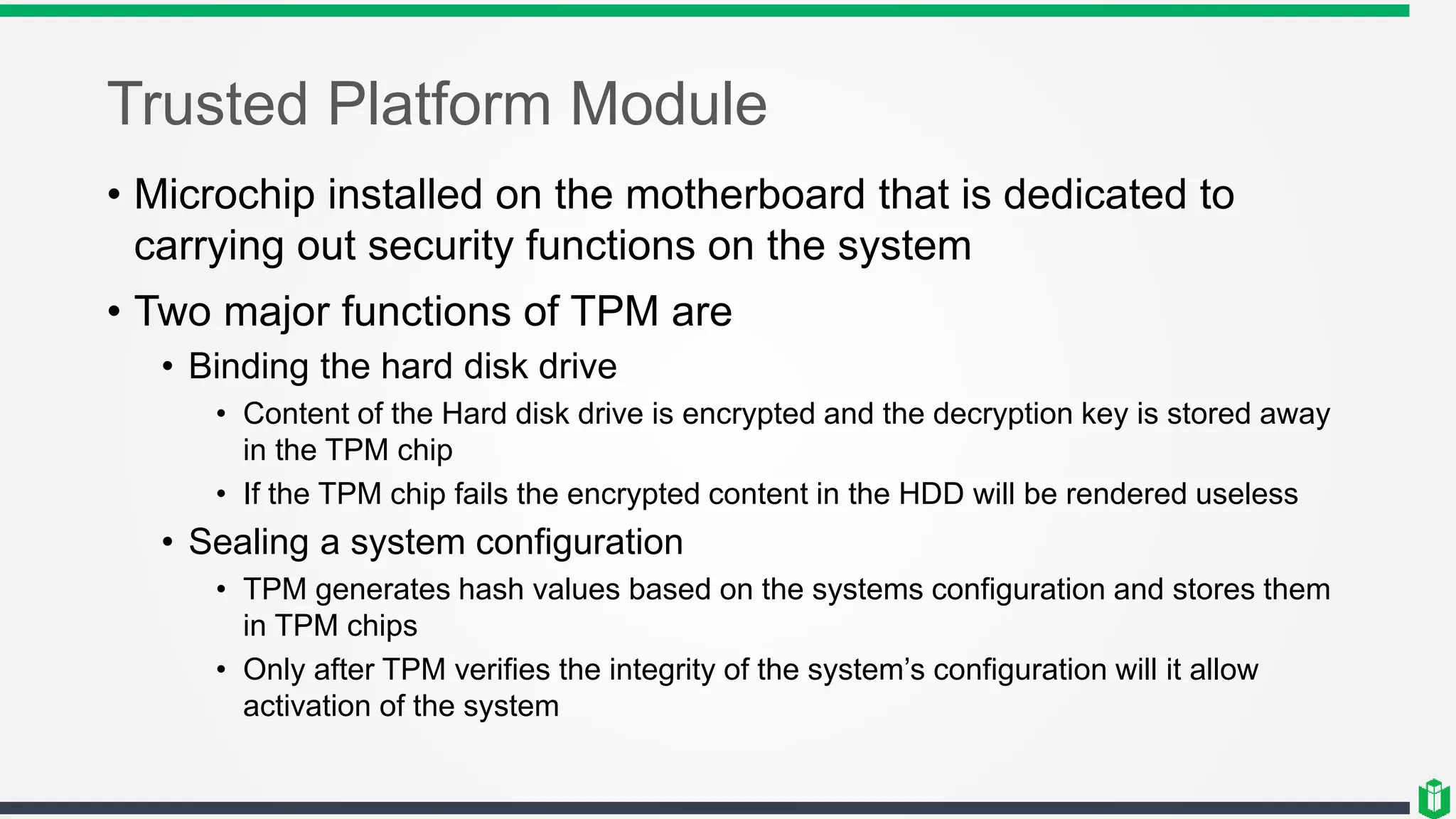 Trusted Platform Module
• Microchip installed on the motherboard that is dedicated to
carrying out security functions on the system
• Two major functions of TPM are
• Binding the hard disk drive
• Content of the Hard disk drive is encrypted and the decryption key is stored away
in the TPM chip
• If the TPM chip fails the encrypted content in the HDD will be rendered useless
• Sealing a system configuration
• TPM generates hash values based on the systems configuration and stores them
in TPM chips
• Only after TPM verifies the integrity of the system’s configuration will it allow
activation of the system
 