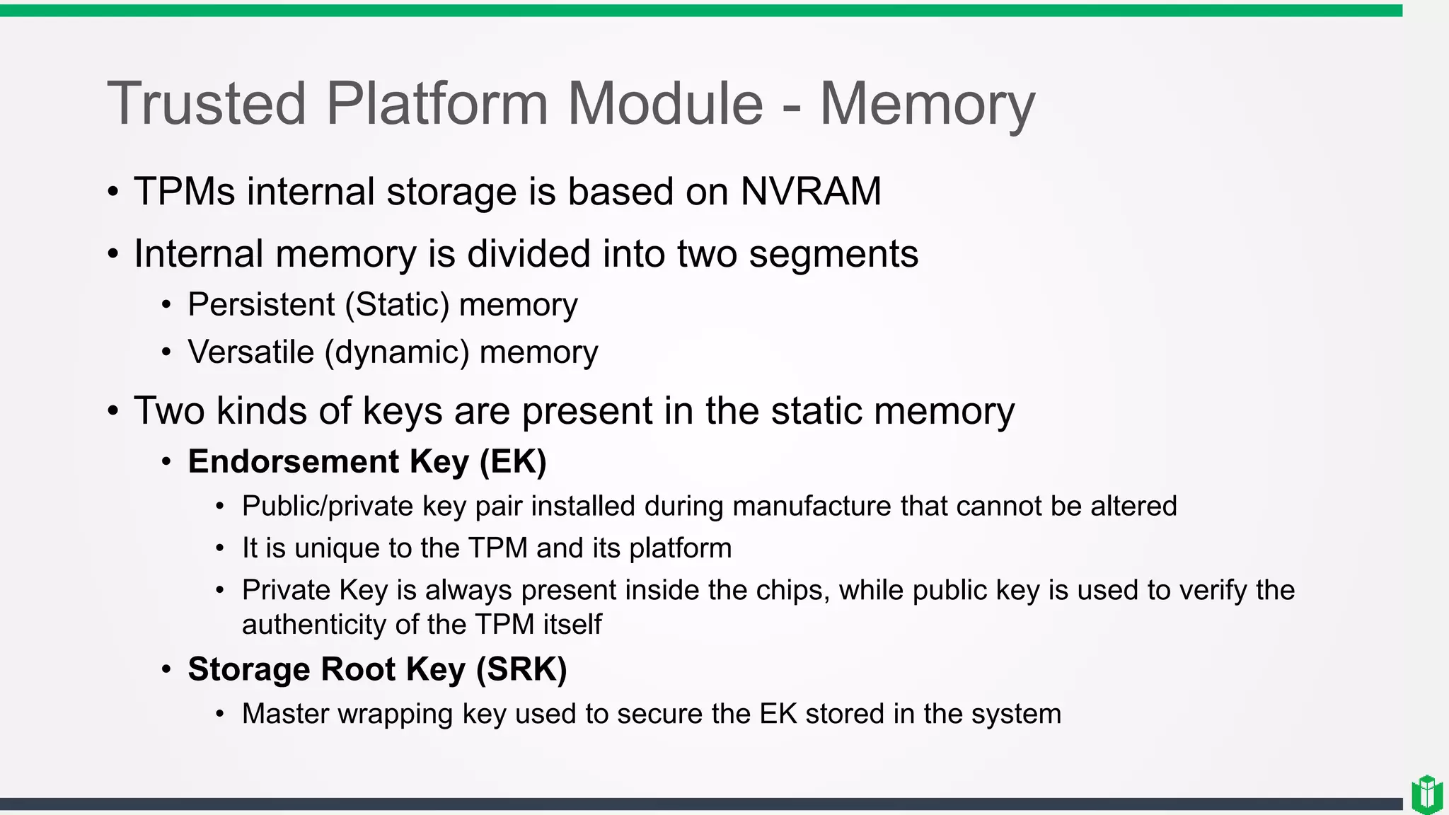 Trusted Platform Module - Memory
• TPMs internal storage is based on NVRAM
• Internal memory is divided into two segments
• Persistent (Static) memory
• Versatile (dynamic) memory
• Two kinds of keys are present in the static memory
• Endorsement Key (EK)
• Public/private key pair installed during manufacture that cannot be altered
• It is unique to the TPM and its platform
• Private Key is always present inside the chips, while public key is used to verify the
authenticity of the TPM itself
• Storage Root Key (SRK)
• Master wrapping key used to secure the EK stored in the system
 