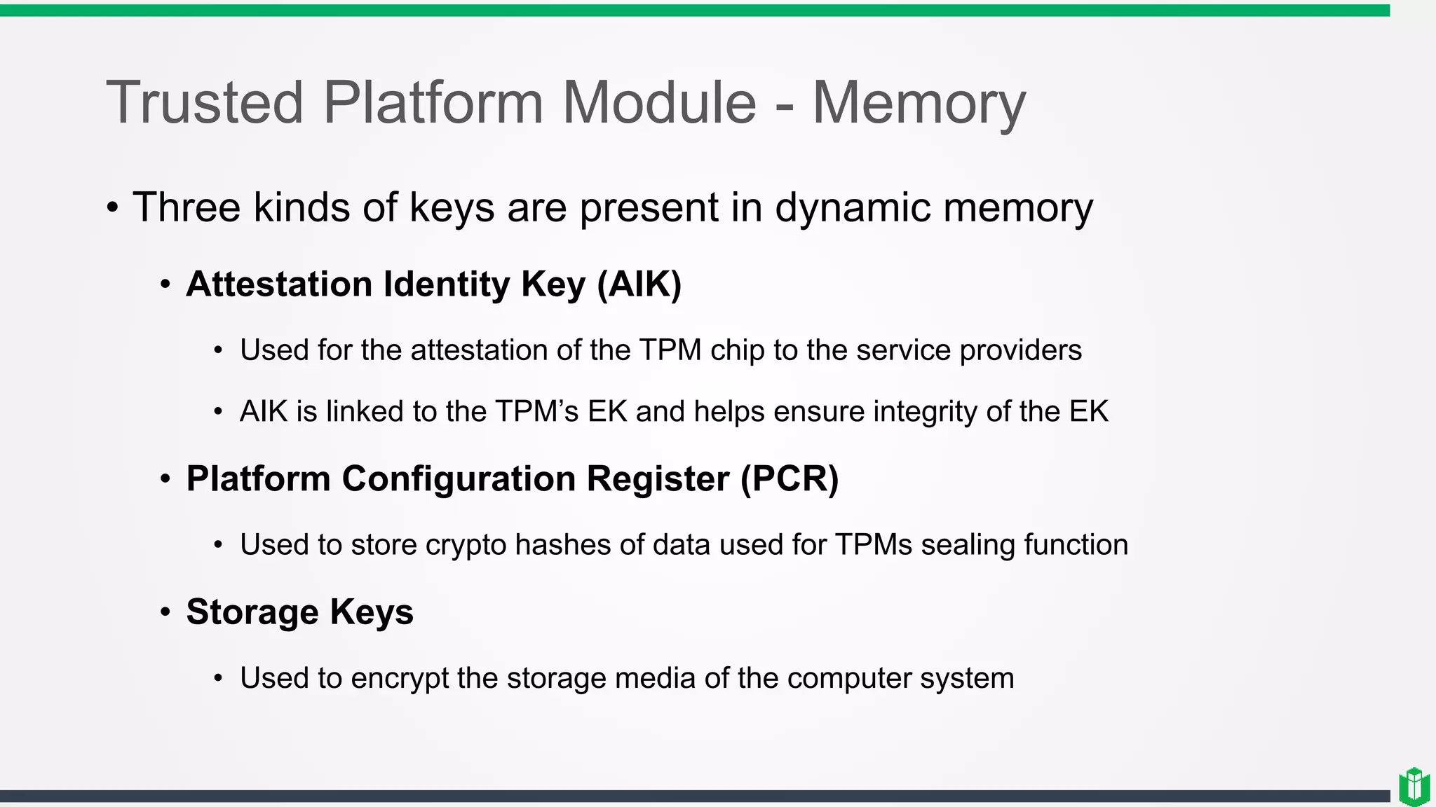 Trusted Platform Module - Memory
• Three kinds of keys are present in dynamic memory
• Attestation Identity Key (AIK)
• Used for the attestation of the TPM chip to the service providers
• AIK is linked to the TPM’s EK and helps ensure integrity of the EK
• Platform Configuration Register (PCR)
• Used to store crypto hashes of data used for TPMs sealing function
• Storage Keys
• Used to encrypt the storage media of the computer system
 