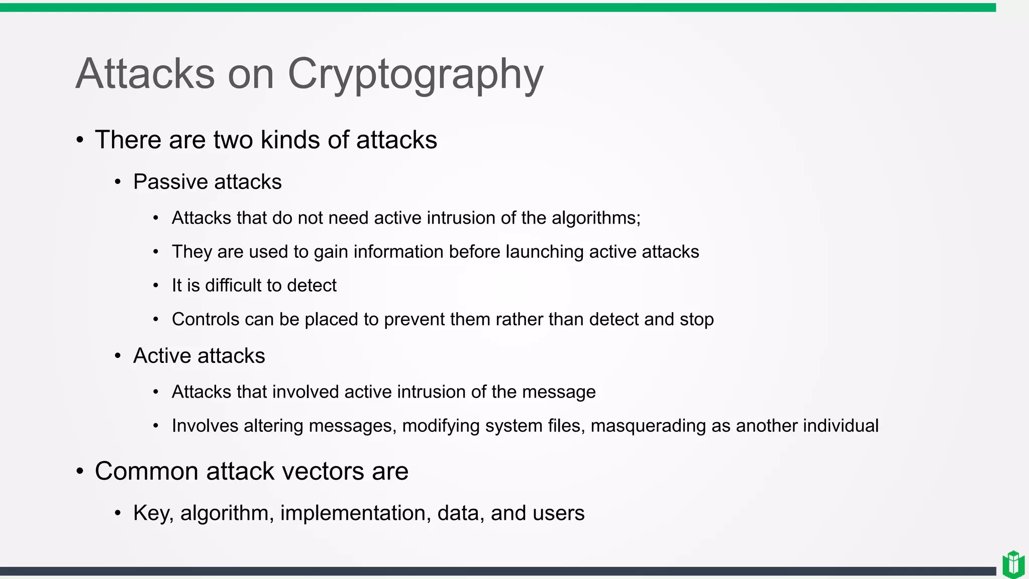 Attacks on Cryptography
• There are two kinds of attacks
• Passive attacks
• Attacks that do not need active intrusion of the algorithms;
• They are used to gain information before launching active attacks
• It is difficult to detect
• Controls can be placed to prevent them rather than detect and stop
• Active attacks
• Attacks that involved active intrusion of the message
• Involves altering messages, modifying system files, masquerading as another individual
• Common attack vectors are
• Key, algorithm, implementation, data, and users
 