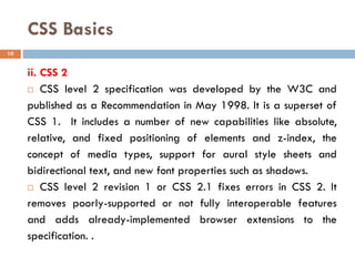 CSS Basics
ii. CSS 2
 CSS level 2 specification was developed by the W3C and
published as a Recommendation in May 1998. It is a superset of
CSS 1. It includes a number of new capabilities like absolute,
relative, and fixed positioning of elements and z-index, the
concept of media types, support for aural style sheets and
bidirectional text, and new font properties such as shadows.
 CSS level 2 revision 1 or CSS 2.1 fixes errors in CSS 2. It
removes poorly-supported or not fully interoperable features
and adds already-implemented browser extensions to the
specification. .
10
 