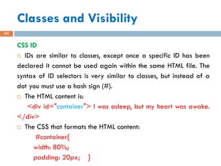Classes and Visibility
101
CSS ID
 IDs are similar to classes, except once a specific ID has been
declared it cannot be used again within the same HTML file. The
syntax of ID selectors is very similar to classes, but instead of a
dot you must use a hash sign (#).
 The HTML content is:
<div id="container"> I was asleep, but my heart was awake.
</div>
 The CSS that formats the HTML content:
#container{
width: 80%;
padding: 20px; }
 