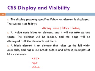 CSS Display and Visibility
103
 The display property specifies if/how an element is displayed.
The syntax is as follows:
display: none | block | inline;
 A value none hides an element, and it will not take up any
space. The element will be hidden, and the page will be
displayed as if the element is not there.
 A block element is an element that takes up the full width
available, and has a line break before and after it. Examples of
block elements:
<h1>
<p>
<div>
 