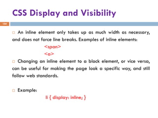 CSS Display and Visibility
104
 An inline element only takes up as much width as necessary,
and does not force line breaks. Examples of inline elements:
<span>
<a>
 Changing an inline element to a block element, or vice versa,
can be useful for making the page look a specific way, and still
follow web standards.
 Example:
li { display: inline; }
 