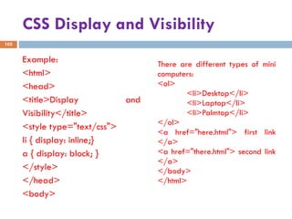 CSS Display and Visibility
Example:
<html>
<head>
<title>Display and
Visibility</title>
<style type="text/css">
li { display: inline;}
a { display: block; }
</style>
</head>
<body>
There are different types of mini
computers:
<ol>
<li>Desktop</li>
<li>Laptop</li>
<li>Palmtop</li>
</ol>
<a href="here.html"> first link
</a>
<a href="there.html"> second link
</a>
</body>
</html>
105
 