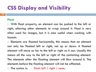 CSS Display and Visibility
107
Float
 With float property, an element can be pushed to the left or
right, allowing other elements to wrap around it. Float is very
often used for images, but it is also useful when working with
layouts.
 Elements are floated horizontally, this means that an element
can only be floated left or right, not up or down. A floated
element will move as far to the left or right as it can. Usually this
means all the way to the left or right of the containing element.
The elements after the floating element will flow around it. The
elements before the floating element will not be affected.
 The syntax is: float: left | right | none;
 