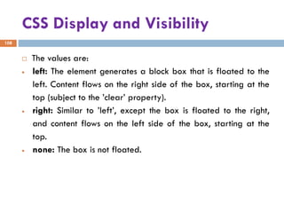 CSS Display and Visibility
108
 The values are:
• left: The element generates a block box that is floated to the
left. Content flows on the right side of the box, starting at the
top (subject to the ’clear’ property).
• right: Similar to ’left’, except the box is floated to the right,
and content flows on the left side of the box, starting at the
top.
• none: The box is not floated.
 