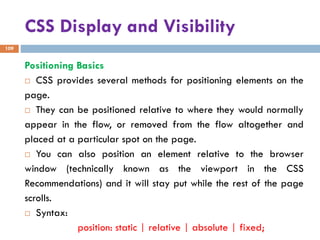 CSS Display and Visibility
109
Positioning Basics
 CSS provides several methods for positioning elements on the
page.
 They can be positioned relative to where they would normally
appear in the flow, or removed from the flow altogether and
placed at a particular spot on the page.
 You can also position an element relative to the browser
window (technically known as the viewport in the CSS
Recommendations) and it will stay put while the rest of the page
scrolls.
 Syntax:
position: static | relative | absolute | fixed;
 